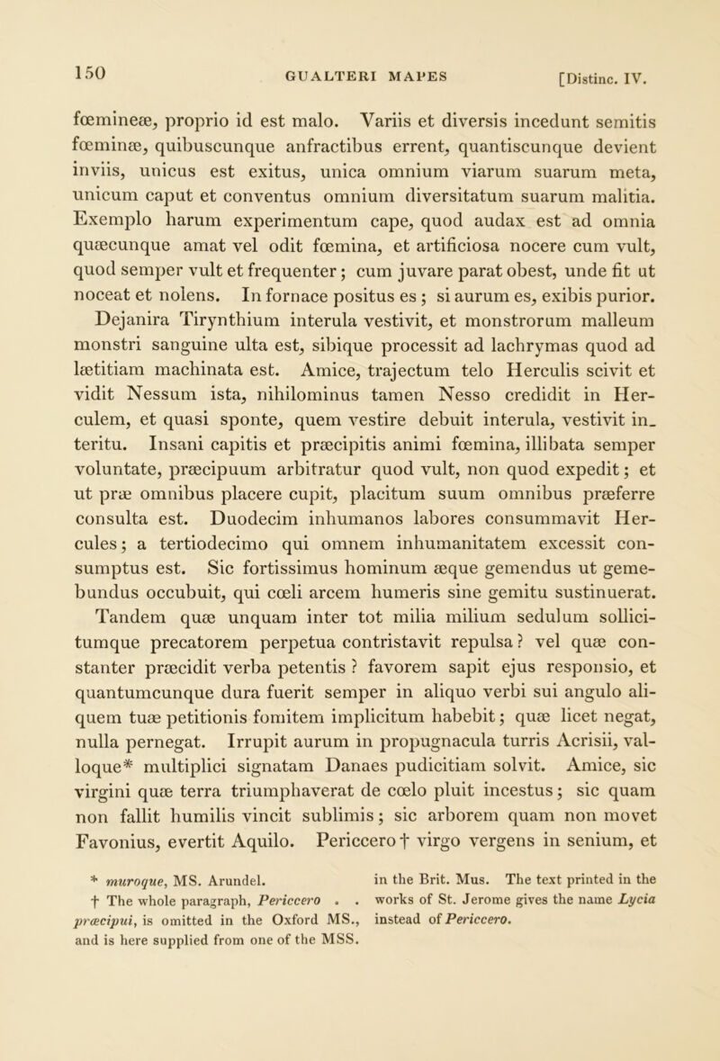 foemineee, proprio id est malo. Variis et diversis incedunt semitis fceminee, quibuscunque anfractibus errent^ quantiscunque devient inviis, unicus est exitus, unica omnium viarum suarum meta, unicum caput et conventus omnium diversitatum suarum malitia. Exemplo harum experimentum cape, quod audax est ad omnia quaecunque amat vel odit foemina, et artificiosa nocere cum vult, quod semper vult et frequenter; cum juvare parat obest, unde fit ut noceat et nolens. In fornace positus es ; si aurum es, exibis purior. Dejanira Tirynthium interula vestivit, et monstrorum malleum monstri sanguine ulta est, sibique processit ad lachrymas quod ad laetitiam machinata est. Amice, trajectum telo Herculis scivit et vidit Nessum ista, nihilominus tamen Nesso credidit in Her- culem, et quasi sponte, quem vestire debuit interula, vestivit in_ teritu. Insani capitis et praecipitis animi foemina, illibata semper voluntate, praecipuum arbitratur quod vult, non quod expedit; et ut prae omnibus placere cupit, placitum suum omnibus praeferre consulta est. Duodecim inhumanos labores consummavit Her- cules ; a tertiodecimo qui omnem inhumanitatem excessit con- sumptus est. Sic fortissimus hominum aeque gemendus ut geme- bundus occubuit, qui coeli arcem humeris sine gemitu sustinuerat. Tandem quae unquam inter tot milia milium sedulum sollici- tumque precatorem perpetua contristavit repulsa ? vel quae con- stanter praecidit verba petentis ? favorem sapit ejus responsio, et quantumcunque dura fuerit semper in aliquo verbi sui angulo ali- quem tuae petitionis fomitem implicitum habebit; quae licet negat, nulla pernegat. Irrupit aurum in propugnacula turris Acrisii, val- loque* multiplici signatam Danaes pudicitiam solvit. Amice, sic virgini quae terra triumphaverat de coelo pluit incestus; sic quam non fallit humilis vincit sublimis; sic arborem quam non movet Favonius, evertit Aquilo. Periccero t virgo vergens in senium, et * muroque, MS. Arundel. in the Brit. Mus. The text printed in the t The whole paragraph, Periccero . . works of St. Jerome gives the name Lycia preeeipui,'\s omitted in the Oxford MS,, instead oiPericcero. and is here supplied froui one of the MSS.