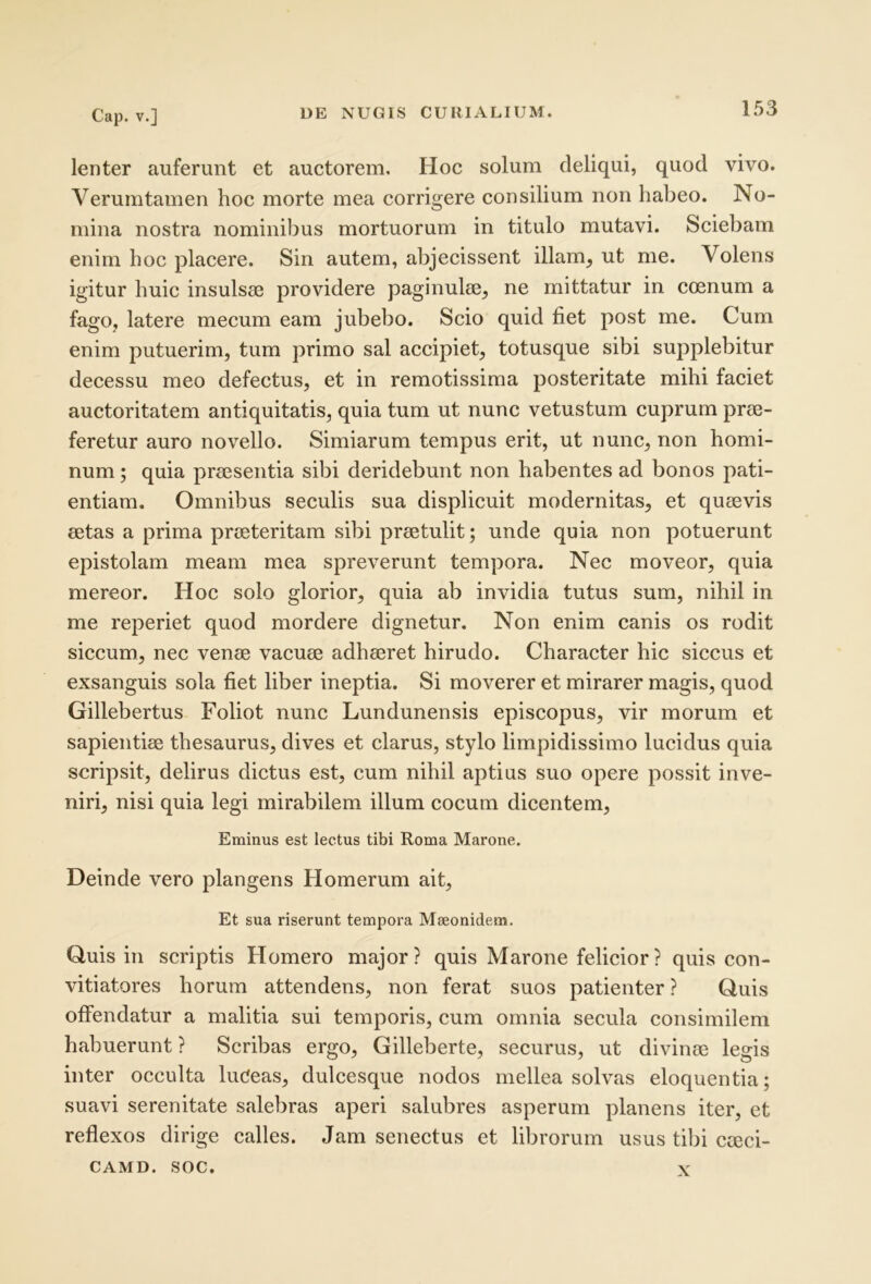 lenter auferunt et auctorem. Hoc solum deliqui, quod vivo. Verumtamen hoc morte mea corrigere consilium non habeo. No- mina nostra nominibus mortuorum in titulo mutavi. Sciebam enim hoc placere. Sin autem, abjecissent illam, ut me. Volens igitur huic insulsae providere paginulae, ne mittatur in coenum a fago, latere mecum eam jubebo. Scio quid fiet post me. Cum enim putuerim, tum primo sal accipiet, totusque sibi supplebitur decessu meo defectus, et in remotissima posteritate mihi faciet auctoritatem antiquitatis, quia tum ut nunc vetustum cuprum prae- feretur auro novello. Simiarum tempus erit, ut nunc, non homi- num ; quia praesentia sibi deridebunt non habentes ad bonos pati- entiam. Omnibus seculis sua displicuit modernitas, et quaevis aetas a prima praeteritam sibi praetulit; unde quia non potuerunt epistolam meam mea spreverunt tempora. Nec moveor, quia mereor. Hoc solo glorior, quia ab invidia tutus sum, nihil in me reperiet quod mordere dignetur. Non enim canis os rodit siccum, nec venae vacuae adhaeret hirudo. Character hic siccus et exsanguis sola fiet liber ineptia. Si moverer et mirarer magis, quod Gillebertus Foliot nunc Lundunensis episcopus, vir morum et sapientiae thesaurus, dives et clarus, stylo limpidissimo lucidus quia scripsit, delirus dictus est, cum nihil aptius suo opere possit inve- niri, nisi quia legi mirabilem illum cocum dicentem. Eminus est lectus tibi Roma Marone. Deinde vero plangens Homerum ait. Et sua riserunt tempora Maeonidem. Quis in scriptis Homero major? quis Marone felicior? quis con- vitiatores horum attendens, non ferat suos patienter ? Quis offendatur a malitia sui temporis, cum omnia secula consimilem habuerunt ? Scribas ergo, Gilleberte, securus, ut divime legis inter occulta luCeas, dulcesque nodos mellea solvas eloquentia; suavi serenitate salebras aperi salubres asperum planens iter, et reflexos dirige calles. Jam senectus et librorum usus tibi cieci- CAMD. SOC. X