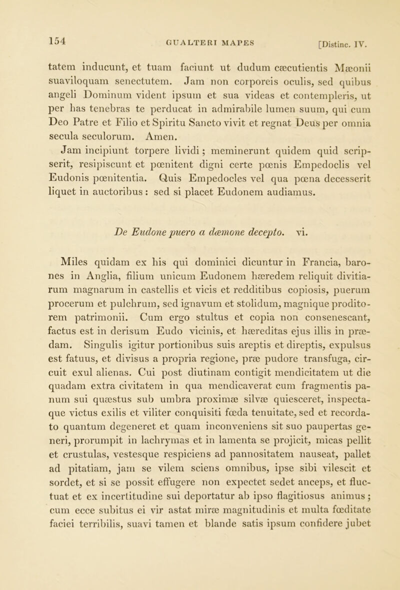 [Distine. IV. tatem inducunt, et tuam faciunt ut dudum Ccccutientis Maeonii suaviloquam senectutem. Jam non corporeis oculis, sed quibus angeli Dominum vident ipsum et sua videas et contempleris, ut per has tenebras te perducat in admirabile lumen suum, qui cum Deo Patre et Filio et Spiritu Sancto vivit et regnat Deus per omnia secula seculorum. Arnen. Jam incipiunt torpere lividi; meminerunt quidem quid scrip- serit, resipiscunt et poenitent digni certe peenis Empedoclis vel Eudonis poenitentia. Quis Empedocles vel qua poena decesserit liquet in auctoribus: sed si placet Eudonem audiamus. De Eiidone puero a daemone decepto, vi. Miles quidam ex his qui dominici dicuntur in Francia, baro- nes in Anglia, filium unicum Eudonem haeredem reliquit divitia- rum magnarum in castellis et vicis et redditibus copiosis, puerum procerum et pulchrum, sed ignavum et stolidum, magnique prodito- rem patrimonii. Cum ergo stultus et copia non consenescant, factus est in derisum Eudo vicinis, et haereditas ejus illis in prae- dam. Singulis igitur portionibus suis areptis et direptis, expulsus est fatuus, et divisus a propria regione, prae pudore transfuga, Cir- cuit exui alienas. Cui post diutinam contigit mendicitatem ut die quadam extra civitatem in qua mendicaverat cum fragmentis pa- num sui quaestus sub umbra proximae silvae quiesceret, inspecta- que victus exilis et viliter conquisiti foeda tenuitate, sed et recorda- to quantum degeneret et quam inconveniens sit suo paupertas ge- neri, prorumpit in lachrymas et in lamenta se projicit, micas pellit et crustulas, vestesque respiciens ad pannositatem nauseat, pallet ad pitatiam, jam se vilem sciens omnibus, ipse sibi vilescit et sordet, et si se possit effugere non expectet sedet anceps, et fluc- tuat et ex incerfitudine sui deportatur ab ipso flagitiosus animus; cum ecce subitus ei vir astat mirae magnitudinis et multa foeditate faciei terribilis, suavi tamen et blande satis ipsum confidere jubet