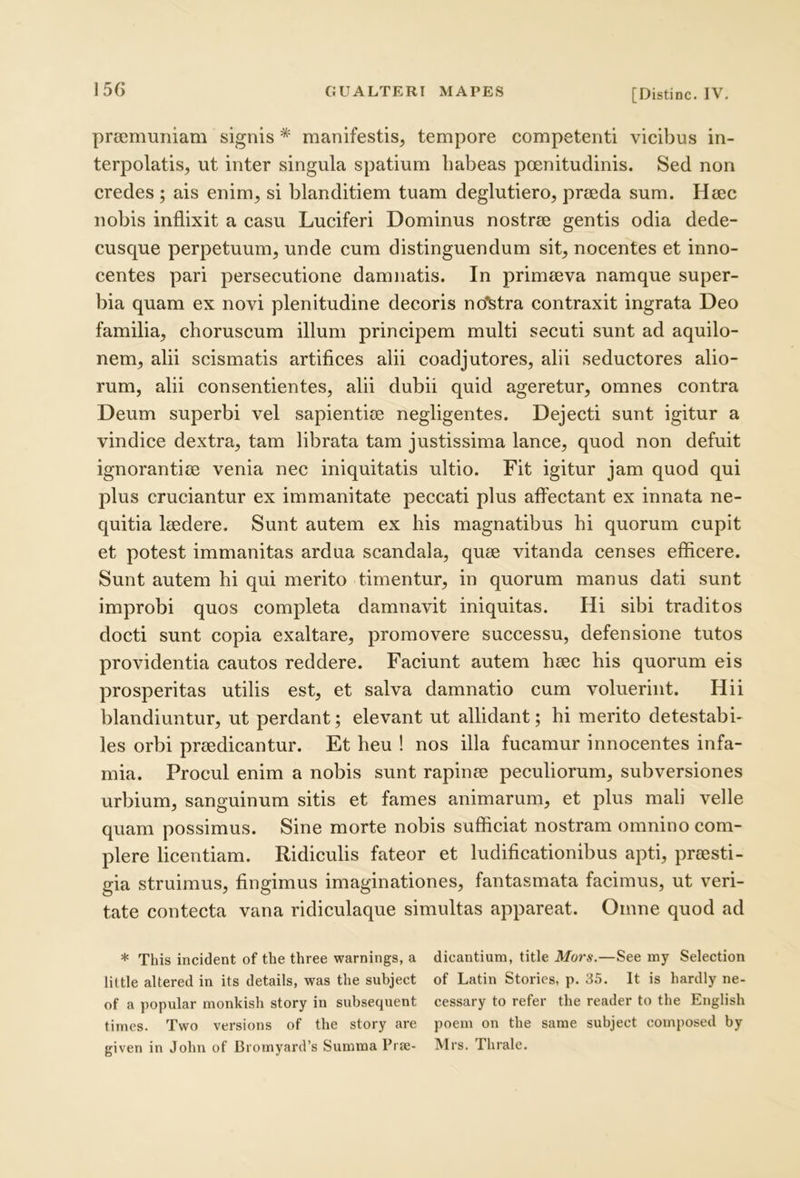 prajmuiiiam signis * manifestis, tempore competenti vicibus in- terpolatis, ut inter singula spatium habeas poenitudinis. Sed non credes ; ais enim, si blanditiem tuam deglutiero, praeda sum. Haec nobis inflixit a casu Luciferi Dominus nostrae gentis odia dede- cusque perpetuum, unde cum distinguendum sit, nocentes et inno- centes pari persecutione damnatis. In primaeva namque super- bia quam ex novi plenitudine decoris no'^tra contraxit ingrata Deo familia, choruscum illum principem multi secuti sunt ad aquilo- nem, alii scismatis artifices alii coadjutores, alii seductores alio- rum, alii consentientes, alii dubii quid ageretur, omnes contra Deum superbi vel sapientiae negligentes. Dejecti sunt igitur a vindice dextra, tam librata tam justissima lance, quod non defuit ignorantiae venia nec iniquitatis ultio. Fit igitur jam quod qui plus cruciantur ex immanitate peccati plus affectant ex innata ne- quitia laedere. Sunt autem ex his magnatibus hi quorum cupit et potest immanitas ardua scandala, quae vitanda censes efficere. Sunt autem hi qui merito timentur, in quorum manus dati sunt improbi quos completa damnavit iniquitas. Hi sibi traditos docti sunt copia exaltare, promovere successu, defensione tutos providentia cautos reddere. Faciunt autem haec his quorum eis prosperitas utilis est, et salva damnatio cum voluerint. Hii blandiuntur, ut perdant; elevant ut allidant; hi merito detestabi- les orbi praedicantur. Et heu ! nos illa fucamur innocentes infa- mia. Procul enim a nobis sunt rapinae peculiorum, subversiones urbium, sanguinum sitis et fames animarum, et plus mali velle quam possimus. Sine morte nobis sufficiat nostram omnino com- plere licentiam. Ridiculis fateor et ludificationibus apti, praesti- gia struimus, fingimus imaginationes, fantasrnata facimus, ut veri- tate contecta vana ridiculaque simultas appareat. Omne quod ad * This incident of the three warnings, a dicantium, title Mors.—See my Selection little altered in its details, was the subject of Latin Stories, p. 35. It is hardly ne- of a popular monkish story in subsequent cessary to refer the reader to the English times. Two versions of the story are poem on the same subject composed by given in John of Bromyard’s Summa Prse- Mrs. Thrale.