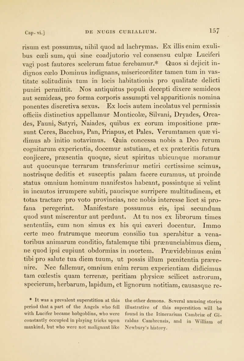 risum est possumus, nihil quod ad lacbrymas. Ex illis enim exuli- l)us coeli sum, qui sine coadjutorio vel consensu culpse Luciferi vagi post fautores scelerum fatue ferebamur.* Quos si dejicit in- dignos coelo Dominus indignans, misericorditer tamen tum in vas- titate solitudinis tum in locis habitationis pro qualitate delicti puniri permittit. Nos antiquitus populi decepti dixere semideos aut semideas, pro forma corporis assumpti vel apparitionis nomina ponentes discretiva sexus. Ex locis autem incolatus vel permissis officiis distinctius appellamur Monticolae, Silvani, Dryades, Orea- des, Fauni, Satyri, Naiades, quibus ex eorum impositione prae- sunt Ceres, Bacchus, Pan, Priapus, et Pales. Verumtamen quae vi- dimus ab initio notavimus. Quia concessa nobis a Deo rerum cognitarum experientia, docemur astutiam, et ex praeteritis futura conjicere, praesentia quoque, sicut spiritus ubicunque moramur aut quocunque terrarum transferimur metiri certissime scimus, nostrisque deditis et susceptis palam facere curamus, ut proinde status omnium hominum manifestos habeant, possintque si velint in incautos irrumpere subiti, paucisque surripere multitudinem, et totas tractare pro voto provincias, nec nobis interesse licet si pro- fana peregerint. Manifestare possumus eis, ipsi secundum quod sunt miserentur aut perdunt. At tu nos ex librorum times sententiis, cum non simus ex his qui caveri docentur. Immo certe meo fratrumque meorum eonsilio tua sperabitur a vena- toribus animarum conditio, fatalemque tibi praenunciabimus diem, ne quod ipsi cupiunt obdormias in mortem. Praevidebimus enim tibi pro salute tua diem tuum, ut possis illum poenitentia praeve- nire. Nec fallemur, omnium enim rerum experientiam didicimus tam coelestis quam terrenae, peritiam physicae scilicet astrorum, specierum, herbarum, lapidum, et lignorum notitiam, causasque re- * It was a prevalent superstitiori at this the other demons. Several amusing stories period that a part of the Angels who feli illustrative of this superstition will be witli Lucifer becarae hobgoblins, wbo were found in tbe Itinerarium Cambri^ of Gi- constantly occupied in i)laying tricks upon raldus Cambrensis, and in William of raankind, but who were not malignant like Newbury’s bistory.