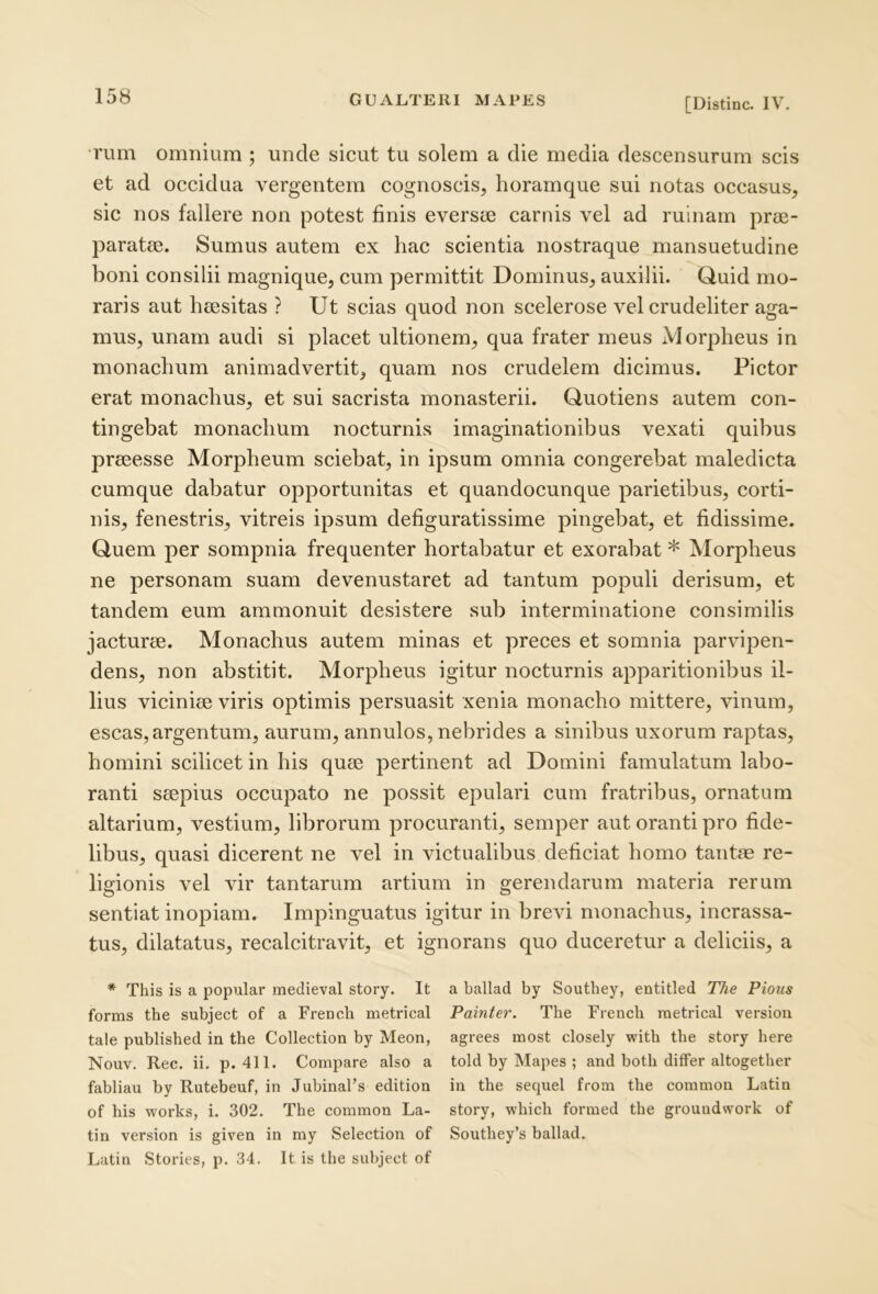 [Distine. IV. rum omnium ; unde sicut tu solem a die media descensurum scis et ad occidua vergentem cognoscis, horamque sui notas occasus, sic nos fallere non potest finis eversce carnis vel ad ruinam prte- paratcB. Sumus autem ex hac scientia nostraque mansuetudine honi consilii magnique, cum permittit Dominus, auxilii. Quid mo- raris aut heesitas ? Ut scias quod non scelerose vel crudeliter aga- mus, unam audi si placet ultionem, qua frater meus Morpheus in monachum animadvertit, quam nos crudelem dicimus. Pictor erat monachus, et sui sacrista monasterii. Quotiens autem con- tingebat monachum nocturnis imaginationibus vexati quibus prscesse Morpheum sciebat, in ipsum omnia congerebat maledicta cumque dabatur opportunitas et quandocunque parietibus, corti- nis, fenestris, vitreis ipsum defiguratissime pingebat, et fidissime. Quem per sompnia frequenter hortabatur et exorabat * Morpheus ne personam suam devenustaret ad tantum populi derisum, et tandem eum ammonuit desistere sub interminatione consimilis jacturee. Monachus autem minas et preces et somnia parvipen- dens, non abstitit. Morpheus igitur nocturnis apparitionibus il- lius viciniae viris optimis persuasit xenia monacho mittere, vinum, escas,argentum, aurum, annulos, nebrides a sinibus uxorum raptas, homini scilicet in his quae pertinent ad Domini famulatum labo- ranti saepius occupato ne possit epulari cum fratribus, ornatum altarium, vestium, librorum procuranti, semper aut oranti pro fide- libus, quasi dicerent ne vel in victualibus deficiat homo tantae re- ligionis vel vir tantarum artium in gerendarum materia rerum sentiat inopiam. Impinguatus igitur in brevi monachus, incrassa- tus, dilatatus, recalcitravit, et ignorans quo duceretur a deliciis, a * This is a popular raedieval story. It a ballad by Soutbey, entitled The Pious forms the subject of a French metrical Painter. The Frencb raetrical version tale published in the Collection by Meon, agrees most closely witb the story here Nouv. Rec. ii. p. 411. Compare also a told by Mapes ; and both differ altogether fabliau by Rutebeuf, in JubinaFs edition in the sequel from the common Latin of his Works, i. 302. The common La- story, which formed the grouudwork of tin version is given in my Selection of Southey’s ballad. Latin Stories, p. 34. It is the subject of