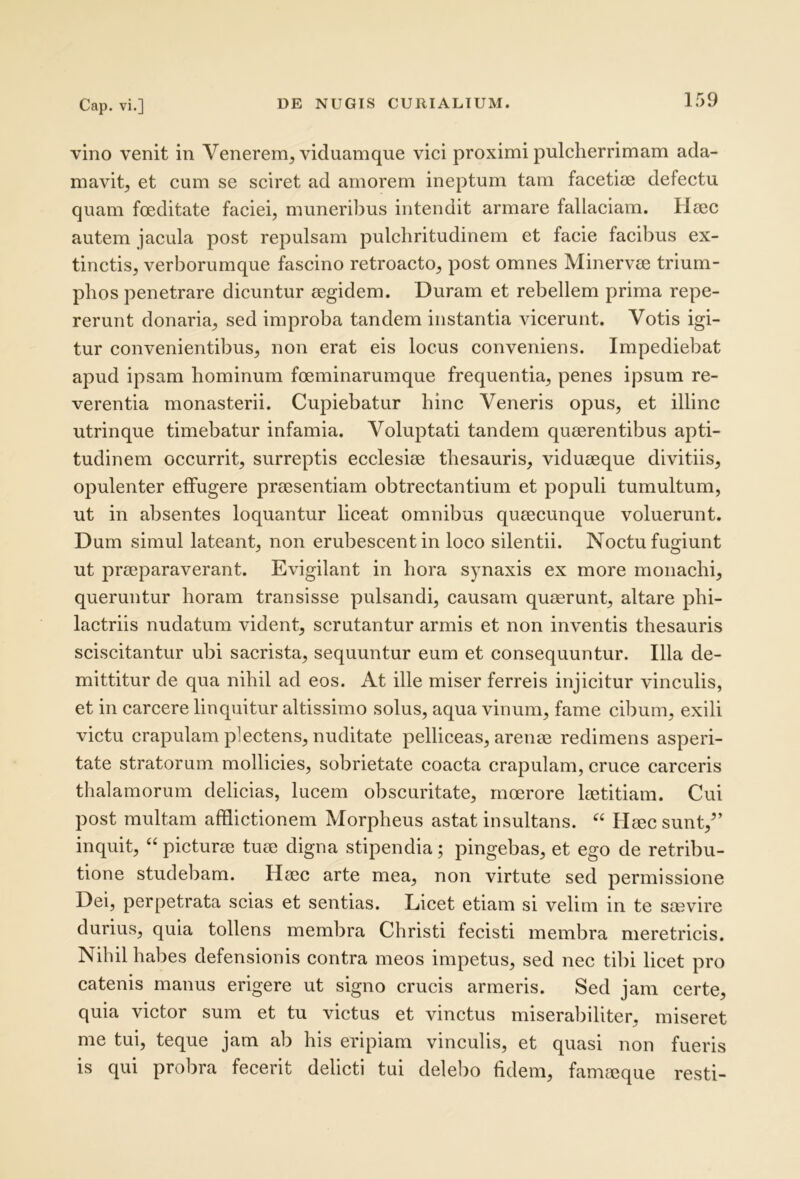 vino venit in Venerem, viduamque vici proximi pulcherrimam ada- mavit, et cum se sciret ad amorem ineptum tam faceticB defectu quam foeditate faciei, muneribus intendit armare fallaciam. Hoec autem jacula post repulsam pulchritudinem et facie facibus ex- tinctis, verborumque fascino retroacto, post omnes Minervae trium- phos penetrare dicuntur aegidem. Duram et rebellem prima repe- rerunt donaria, sed improba tandem instantia vicerunt. Votis igi- tur convenientibus, non erat eis locus conveniens. Impediebat apud ipsam hominum foeminarumque frequentia, penes ipsum re- verentia monasterii. Cupiebatur hinc Veneris opus, et illinc utrinque timebatur infamia. Voluptati tandem quaerentibus apti- tudinem occurrit, surreptis ecclesiae thesauris, viduaeque divitiis, opulenter effugere praesentiam obtrectantium et populi tumultum, ut in absentes loquantur liceat omnibus quaecunque voluerunt. Dum simul lateant, non erubescent in loco silentii. Noctu fugiunt ut praeparaverant. Evigilant in hora synaxis ex more monachi, queruntur horam transisse pulsandi, causam quaerunt, altare pbi- lactriis nudatum vident, scrutantur armis et non inventis thesauris sciscitantur ubi sacrista, sequuntur eum et consequuntur. Illa de- mittitur de qua nihil ad eos. At ille miser ferreis injicitur vinculis, et in carcere linquitur altissimo solus, aqua vinum, fame cdmm, exili victu crapulam plectens, nuditate pelliceas, arenm redimens asperi- tate stratorum mollicies, sobrietate coacta crapulam, cruce carceris thalamorum delicias, lucem obscuritate, moerore laetitiam. Cui post multam afflictionem Morpheus astat insultans. Haec sunt,^’ inquit, “ picturae tuae digna stipendia; pingebas, et ego de retribu- tione studebam. Haec arte mea, non virtute sed permissione Dei, perpetrata scias et sentias. Licet etiam si velim in te saevire durius, quia tollens membra Christi fecisti membra meretricis. Nihil habes defensionis contra meos impetus, sed nec tibi licet pro catenis manus erigere ut signo crucis armeris. Sed jam certe, quia victor sum et tu victus et vinctus miserabiliter, miseret me tui, teque jam ab his eripiam vinculis, et quasi non fueris is qui probra fecerit delicti tui delebo fidem, famieque resti-