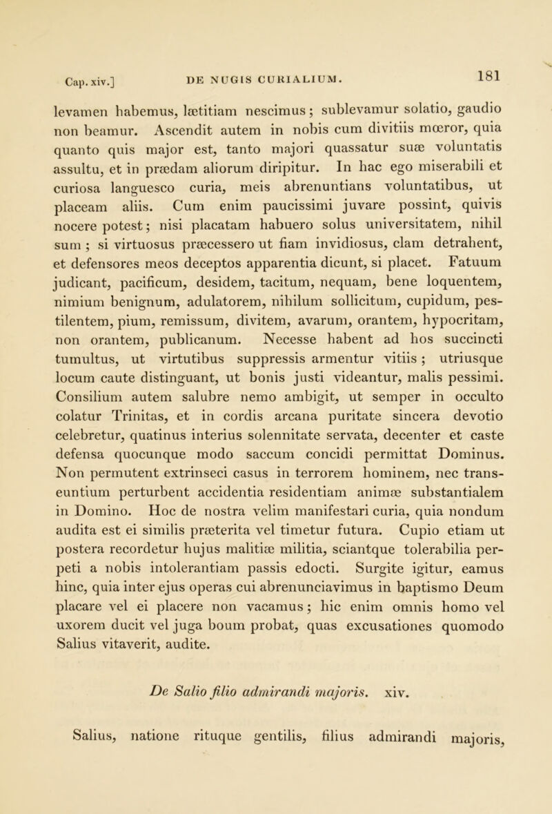 levamen habemus, laetitiam nescimus; sublevamur solatio, gaudio non beamur. x\scendit autem in nobis cum divitiis moeror, quia quanto quis major est, tanto majori quassatur suae voluntatis assultu, et in praedam aliorum diripitur. In hac ego miserabili et curiosa languesco curia, meis abrenuntians voluntatibus, ut placeam aliis. Cum enim paucissimi juvare possint, quivis nocere potest; nisi placatam habuero solus universitatem, nihil sum ; si virtuosus praecessero ut fiam invidiosus, clam detrahent, et defensores meos deceptos apparentia dicunt, si placet. Fatuum judicant, pacificum, desidem, tacitum, nequam, bene loquentem, nimium benignum, adulatorem, nihilum sollicitum, cupidum, pes- tilentem, pium, remissum, divitem, avarum, orantem, hypocritam, non orantem, publicanum. Necesse habent ad hos succincti tumultus, ut virtutibus suppressis armentur vitiis; utriusque locum caute distinguant, ut bonis justi videantur, malis pessimi. Consilium autem salubre nemo ambigit, ut semper in occulto colatur Trinitas, et in cordis arcana puritate sincera devotio celebretur, quatinus interius solennitate servata, decenter et caste defensa quocunque modo saccum concidi permittat Dominus. Non permutent extrinseci casus in terrorem hominem, nec trans- euntium perturbent accidentia residentiam animae substantialem in Domino. Hoc de nostra velim manifestari curia, quia nondum audita est ei similis praeterita vel timetur futura. Cupio etiam ut postera recordetur hujus malitiae militia, sciantque tolerabilia per- peti a nobis intolerantiam passis edocti. Surgite igitur, eamus hinc, quia inter ejus operas cui abrenunciavimus in baptismo Deum placare vel ei placere non vacamus; hic enim omnis homo vel uxorem ducit vel juga boum probat, quas excusationes quomodo Salius vitaverit, audite. De Salio filio admirandi majoris, xiv. Salius, natione rituque gentilis, filius admirandi majoris.