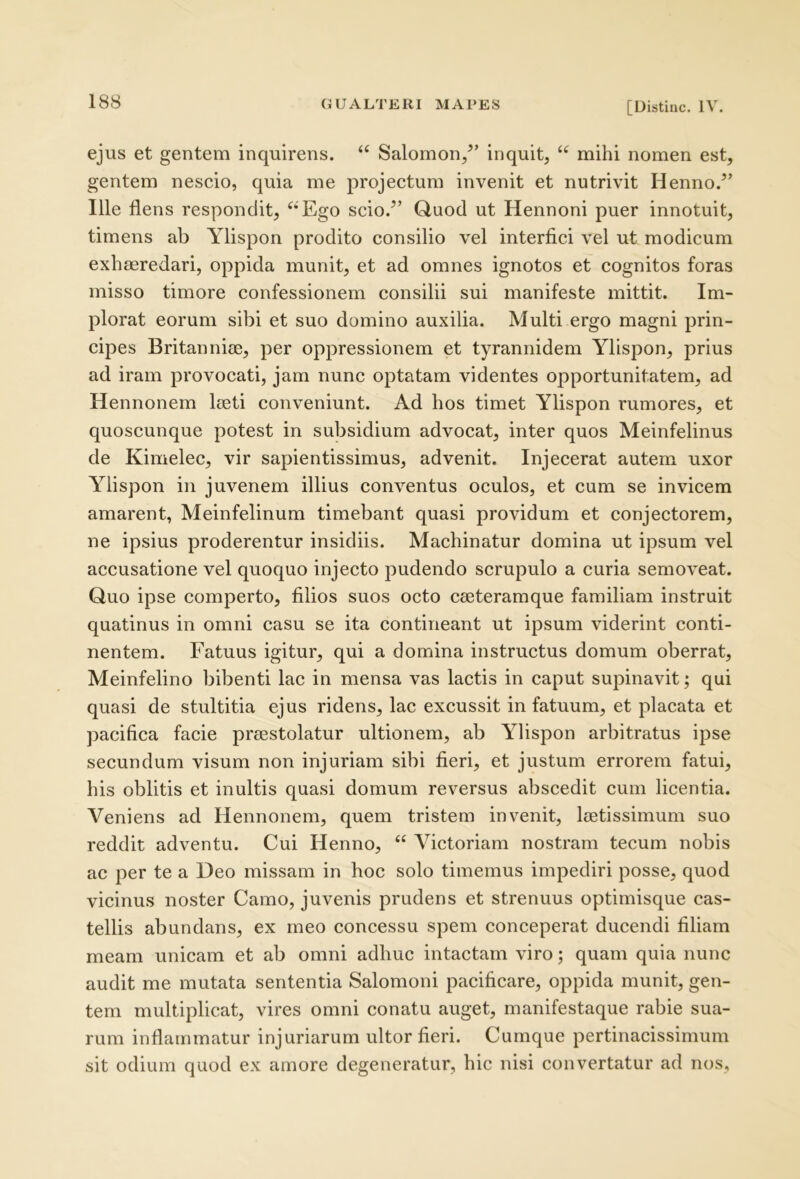 ejus et gentem inquirens. “ Salomon/’ inquit, “ mihi nomen est, gentem nescio, quia me projectum invenit et nutrivit Henno.^’ Ille flens respondit, “Ego scio.^’ Quod ut Hennoni puer innotuit, timens ab Ylispon prodito consilio vel interfici vel ut modicum exhaeredari, oppida munit, et ad omnes ignotos et cognitos foras misso timore confessionem consilii sui manifeste mittit. Im- plorat eorum sibi et suo domino auxilia. Multi ergo magni prin- cipes Britannice, per oppressionem et tyrannidem Ylispon, prius ad iram provocati, jam nunc optatam videntes opportunitatem, ad Hennonem leeti conveniunt. Ad hos timet Ylispon rumores, et quoscunque potest in subsidium advocat, inter quos Meinfelinus de Kimelec, vir sapientissimus, advenit. Injecerat autem uxor Ylispon in juvenem illius conventus oculos, et cum se invicem amarent, Meinfelinum timebant quasi providum et conjectorem, ne ipsius proderentur insidiis. Machinatur domina ut ipsum vel accusatione vel quoquo injecto pudendo scrupulo a curia semoveat. Quo ipse comperto, filios suos octo ceeteramque familiam instruit quatinus in omni casu se ita contineant ut ipsum viderint conti- nentem. Fatuus igitur, qui a domina instructus domum oberrat, Meinfelino bibenti lac in mensa vas lactis in caput supinavit; qui quasi de stultitia ejus ridens, lac excussit in fatuum, et placata et pacifica facie preestolatur ultionem, ab Ylispon arbitratus ipse secundum visum non injuriam sibi fieri, et justum errorem fatui, his oblitis et inultis quasi domum reversus abscedit cum licentia. Veniens ad Hennonem, quem tristem invenit, Itetissimum suo reddit adventu. Cui Henno, “ Victoriam nostram tecum nobis ac per te a Deo missam in hoc solo timemus impediri posse, quod vicinus noster Camo, juvenis prudens et strenuus optimisque cas- tellis abundans, ex meo concessu spem conceperat ducendi filiam meam unicam et ab omni adhuc intactam viro; quam quia nunc audit me mutata sententia Salomoni pacificare, oppida munit, gen- tem multiplicat, vires omni conatu auget, manifestaque rabie sua- rum inflammatur injuriarum ultor fieri. Cumque pertinacissimum sit odium quod ex amore degeneratur, hic nisi convertatur ad nos,