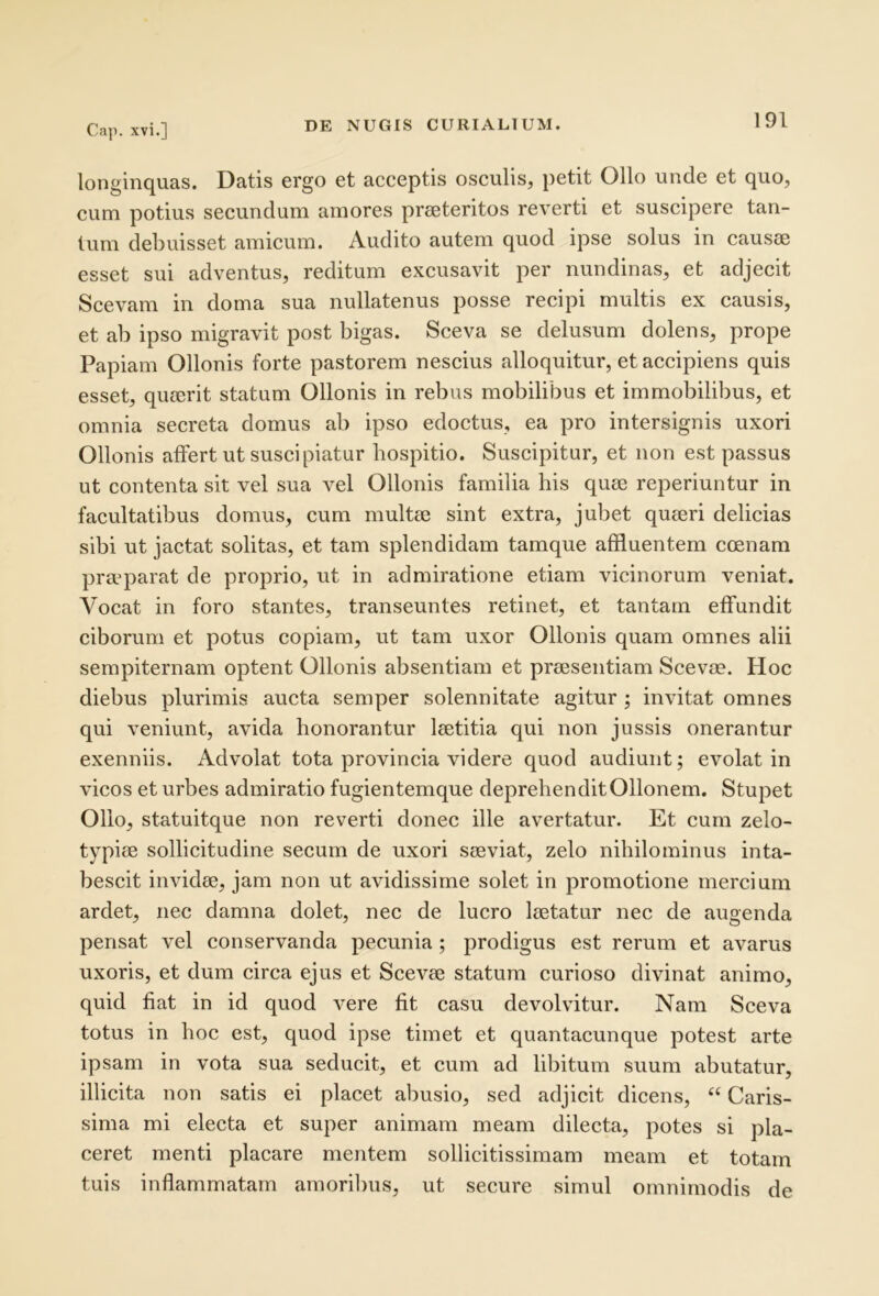 longinquas. Datis ergo et acceptis osculis, petit Ollo unde et quo, cum potius secundum amores preeteritos reverti et suscipere tan- tum debuisset amicum. Audito autem quod ipse solus in caus(E esset sui adventus, reditum excusavit per nundinas, et adjecit Scevam in doma sua nullatenus posse recipi multis ex causis, et ab ipso migravit post bigas. Sceva se delusum dolens, prope Papiam Ollonis forte pastorem nescius alloquitur, et accipiens quis esset, quierit statum Ollonis in rebus mobilibus et immobilibus, et omnia secreta domus ab ipso edoctus, ea pro intersignis uxori Ollonis affert ut suscipiatur hospitio. Suscipitur, et non est passus ut contenta sit vel sua vel Ollonis familia his quse reperiuntur in facultatibus domus, cum multie sint extra, jubet quaeri delicias sibi ut jactat solitas, et tam splendidam tamque affluentem coenam praeparat de proprio, ut in admiratione etiam vicinorum veniat. Vocat in foro stantes, transeuntes retinet, et tantam effundit ciborum et potus copiam, ut tam uxor Ollonis quam omnes alii sempiternam optent Ollonis absentiam et praesentiam Scevm. Hoc diebus plurimis aucta semper solennitate agitur ; invitat omnes qui veniunt, avida honorantur laetitia qui non jussis onerantur exenniis. Advolat tota provincia videre quod audiunt; evolat in vicos et urbes admiratio fugientemque deprehenditOllonem. Stupet Ollo, statuitque non reverti donec ille avertatur. Et cum zelo- typicB sollicitudine secum de uxori sieviat, zelo nihilominus inta- bescit invidie, jam non ut avidissime solet in promotione mercium ardet, nec damna dolet, nec de lucro laetatur nec de augenda pensat vel conservanda pecunia; prodigus est rerum et avarus uxoris, et dum circa ejus et Scevae statum curioso divinat animo, quid fiat in id quod vere fit casu devolvitur. Nam Sceva totus in hoc est, quod ipse timet et quantacunque potest arte ipsam in vota sua seducit, et cum ad libitum suum abutatur, illicita non satis ei placet abusio, sed adjicit dicens, ‘‘ Caris- sima mi electa et super animam meam dilecta, potes si pla- ceret menti placare mentem sollicitissimam meam et totam tuis inflammatam amoribus, ut secure simul omnimodis de