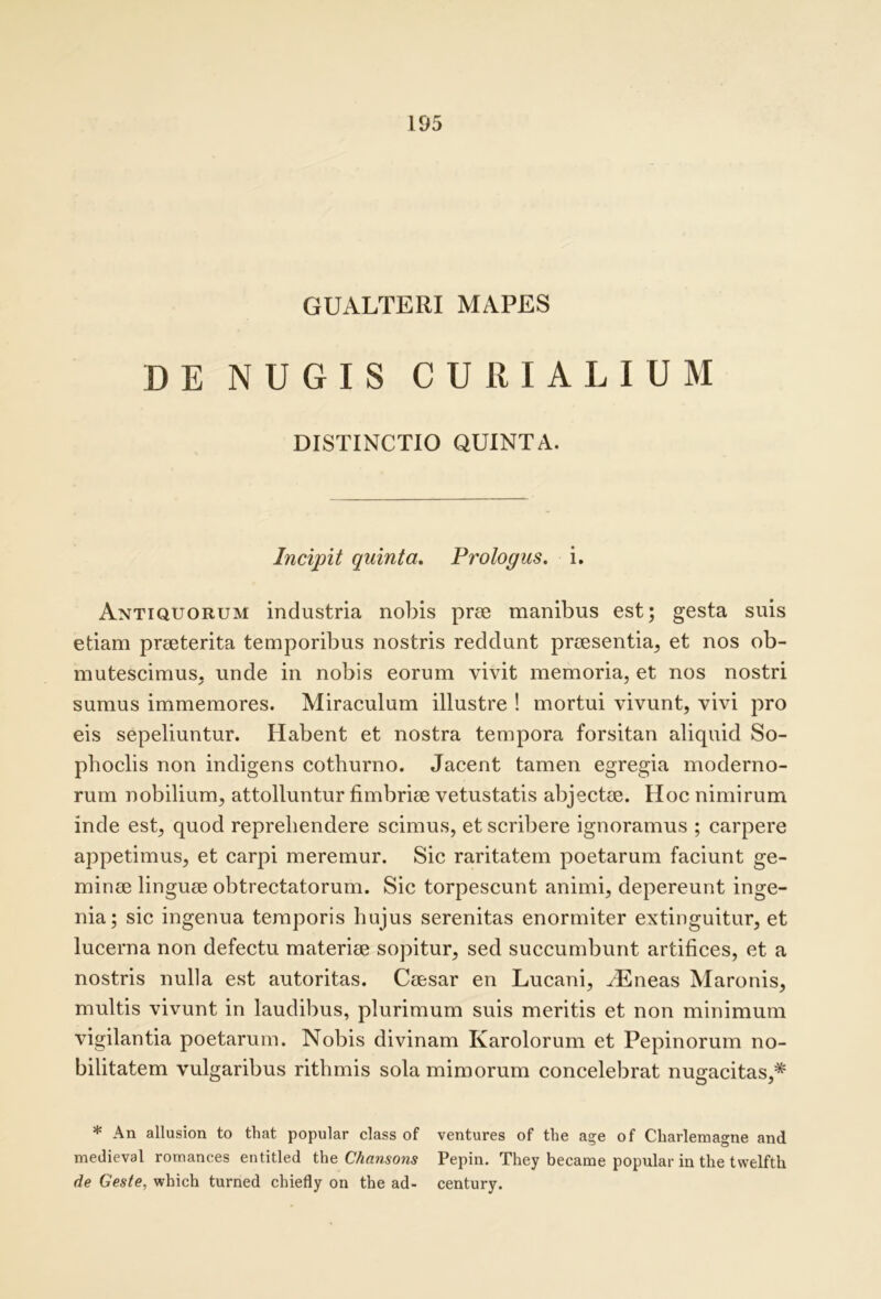 GUALTERI MAPES DE NUGIS CURIALIUM DISTINCTIO QUINTA. Incipit quinta. Prologus, i. Antiquorum industria nobis prse manibus est; gesta suis etiam prseterita temporibus nostris reddunt prcesentia, et nos ob- mutescimus, unde in nobis eorum vivit memoria, et nos nostri sumus immemores. Miraculum illustre ! mortui vivunt, vivi pro eis sepeliuntur. Habent et nostra tempora forsitan aliquid So- phoclis non indigens cothurno. Jacent tamen egregia moderno- rum nobilium, attolluntur fimbriee vetustatis abjectae. Hoc nimirum inde est, quod reprehendere scimus, et scribere ignoramus ; carpere appetimus, et carpi meremur. Sic raritatem poetarum faciunt ge- minae linguae obtrectatorum. Sic torpescunt animi, depereunt inge- nia; sic ingenua temporis hujus serenitas enormiter extinguitur, et lucerna non defectu materiae sopitur, sed succumbunt artifices, et a nostris nulla est autoritas. Caesar en Lucani, ^Eneas Maronis, multis vivunt in laudibus, plurimum suis meritis et non minimum vigilantia poetarum. Nobis divinam Karolorum et Pepinorum no- bilitatem vulgaribus rithmis sola mimorum concelebrat nugacitas,* * An allusion to that popular class of ventures of the a?e of Charlemagne and medieval romances entitled i\iQ Chansons Pepin. They became popular in the tvvelfth de Geste, which turned chiefly on the ad- century.