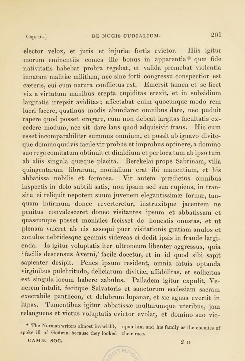 elector velox, et juris et injuriae fortis evictor. Hiis igitur morum eminentiis comes ille bonus in apparentia* quae fide nativitatis habebat probra tegebat, et valida premebat violentia innatam malitiae militiam, nec sine forti congressu conspectior est caeteris, cui cum natura conflictus est. Emersit tamen et se licet vix a virtutum manibus erepta cupiditas erexit, et in subsidium largitatis irrepsit aviditas; affectabat enim quocunque modo rem lucri facere, quatinus modis abundaret omnibus dare, nec puduit rapere quod posset erogare, cum non debeat largitas facultatis ex- cedere modum, nec sit dare laus quod adquisivit fraus. Hic cum esset incomparabiliter summus omnium, et possit ab ignavo divite- que dominoquidvis facile vir probus et improbus optinere, a domino suo rege comitatum obtinuit et dimidium et per loca tum ab ipso tum ab aliis singula quaeque placita. Berckelai prope Sabrinam, villa quingentarum librarum, monialium erat ibi manentium, et his abbatissa nobilis et formosa. Vir autem praedictus omnibus inspectis in dolo subtili satis, non ipsam sed sua cupiens, in tran- situ ei reliquit nepotem suum juvenem elegantissimae formae, tan- quam infirmum donec reverteretur, instruxitque jacentem ne penitus convalesceret donec visitantes ipsum et abbatissam et quascunque posset moniales fecisset de honestis onustas, et ut plenam valeret ab eis assequi puer visitationis gratiam anulos et zonulos nebridesque gemmis sidereas ei dedit ipsis in fraude largi- enda. Is igitur voluptatis iter ultroneum libenter aggressus, quia ‘ facilis descensus Averni,’ facile docetur, et in id quod sibi sapit sapienter desipit. Penes ipsum resident, omnia fatuis optanda virginibus pulchritudo, deliciarum divitiae, affabilitas, et sollicitus est singula locum habere zabulus. Palladem igitur expulit, Ve- nerem intulit, fecitque Salvatoris et sanctorum ecclesiam sacram execrabile pantheon, et delubrum lupanar, et sic agnas evertit in lupas. Tumentibus igitur abbatissae multarumque uteribus, jam relanguens et victus voluptatis evictor evolat, et domino suo vic- * The Norman writers almost iavariably upon him and his family as the enemies of spoke ill of Godwin, because they looked their race. CAMD. SOC. 2 D