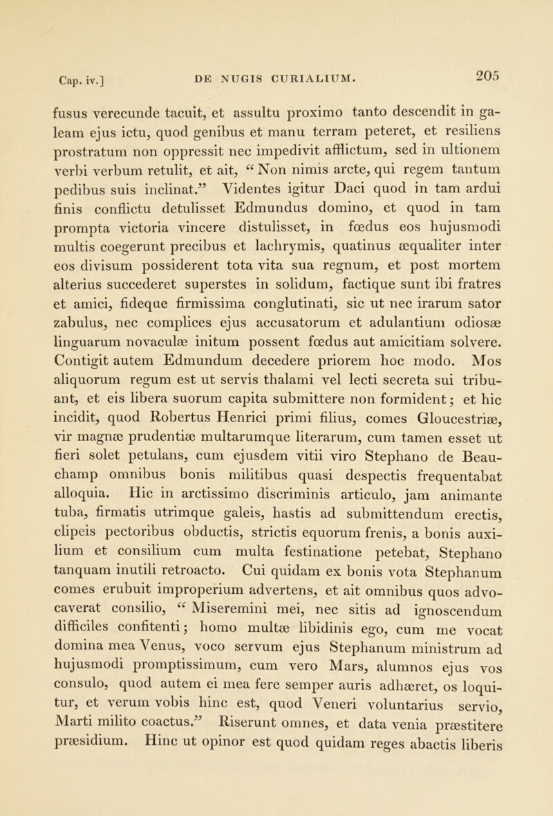 fusus verecunde tacuit, et assultu proximo tanto descendit in ga- leam ejus ictu, quod genibus et manu terram peteret, et resiliens prostratum non oppressit nec impedivit afflictum, sed in ultionem verbi verbum retulit, et ait, “Non nimis arcte, qui regem tantum pedibus suis inclinat.” Videntes igitur Daci quod in tam ardui finis conflictu detulisset Edmundus domino, et quod in tam prompta victoria vincere distulisset, in foedus eos hujusmodi multis coegerunt precibus et lachrymis, quatinus aequaliter inter eos divisum possiderent tota vita sua regnum, et post mortem alterius succederet superstes in solidum, factique sunt ibi fratres et amici, fideque firmissima conglutinati, sic ut nec irarum sator zabulus, nec complices ejus accusatorum et adulantium odiosas linguarum novaculae initum possent foedus aut amicitiam solvere. Contigit autem Edmundum decedere priorem hoc modo. Mos aliquorum regum est ut servis thalami vel lecti secreta sui tribu- ant, et eis libera suorum capita submittere non formident; et hic incidit, quod Robertus Henrici primi filius, comes Gloucestriee, vir magnae prudentiae multarumque literarum, cum tamen esset ut fieri solet petulans, cum ejusdem vitii viro Stephano de Beau- champ omnibus bonis militibus quasi despectis frequentabat alloquia. Hic in arctissimo discriminis articulo, jam animante tuba, firmatis utrimque galeis, hastis ad submittendum erectis, clipeis pectoribus obductis, strictis equorum frenis, a bonis auxi- lium et consilium cum multa festinatione petebat, Stephano tanquam inutili retroacto. Cui quidam ex bonis vota Stephanum comes erubuit improperium advertens, et ait omnibus quos advo- caverat consilio, “ Miseremini mei, nec sitis ad ignoscendum difficiles confitenti; homo multae libidinis ego, cum me vocat domina mea Venus, voco servum ejus Stephanum ministrum ad hujusmodi promptissimum, cum vero Mars, alumnos ejus vos consulo, quod autem ei mea fere semper auris adhaeret, os loqui- tur, et verum vobis hinc est, quod Veneri voluntarius servio, Marti milito coactus.” Riserunt omnes, et data venia praestitere praesidium. Hinc ut opinor est quod quidam reges abactis liberis