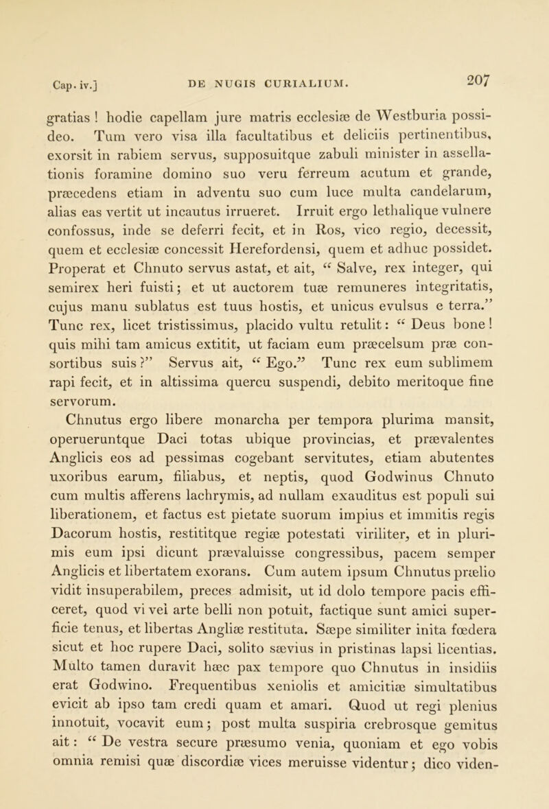 gratias ! hodie capellam jure matris ecclesim de Westburia possi- deo. Tum vero visa illa facultatibus et deliciis pertinentibus, exorsit in rabiem servus, supposuitque zabuli minister in assella- tionis foramine domino suo veru ferreum acutum et grande, praecedens etiam in adventu suo cum luce multa candelarum, alias eas vertit ut incautus irrueret. Irruit ergo lethalique vulnere confossus, inde se deferri fecit, et in Ros, vico regio, decessit, quem et ecclesiae concessit Herefordensi, quem et adhuc possidet. Properat et Chnuto servus astat, et ait, Salve, rex integer, qui semirex heri fuisti; et ut auctorem tuae remuneres integritatis, cujus manu sublatus est tuus hostis, et unicus evulsus e terra.” Tunc rex, licet tristissimus, placido vultu retulit: “ Deus bone ! quis mihi tam amicus extitit, ut faciam eum praecelsum prae con- sortibus suis ?” Servus ait, Ego.” Tunc rex eum sublimem rapi fecit, et in altissima quercu suspendi, debito meritoque fine servorum. Chnutus ergo libere monarcha per tempora plurima mansit, operueruntque Daci totas ubique provincias, et praevalentes Anglicis eos ad pessimas cogebant servitutes, etiam abutentes uxoribus earum, filiabus, et neptis, quod Godwinus Chnuto cum multis afferens lachrymis, ad nullam exauditus est populi sui liberationem, et factus est pietate suorum impius et immitis regis Dacorum hostis, restititque regiae potestati viriliter, et in pluri- mis eum ipsi dicunt praevaluisse congressibus, pacem semper Anglicis et libertatem exorans. Cum autem ipsum Chnutus prielio vidit insuperabilem, preces admisit, ut id dolo tempore pacis effi- ceret, quod vi vel arte belli non potuit, factique sunt amici super- ficie tenus, et libertas Angliae restituta. Saepe similiter inita foedera sicut et hoc rupere Daci, solito saevius in pristinas lapsi licentias. Multo tamen duravit haec pax tempore quo Chnutus in insidiis erat Godwino. Frequentibus xeniolis et amicitiae simultatibus evicit ab ipso tam credi quam et amari. Guod ut regi plenius innotuit, vocavit eum; post multa suspiria crebrosque gemitus ait: “ De vestra secure praesumo venia, quoniam et ego vobis omnia remisi quae discordiae vices meruisse videntur; dico viden-