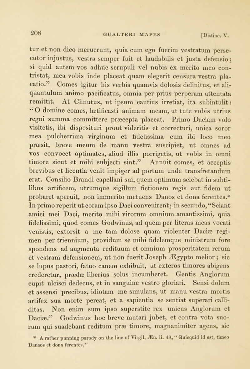 [Distine. V. tur et non dico meruerunt, quia cum ego fuerim vestratum perse- cutor injustus, vestra semper fuit et laudabilis et justa defensio; si quid autem vos adhuc scrupuli vel nubis ex merito meo con- tristat, mea vobis inde placeat quam elegerit censura vestra pla- catio/’ Comes igitur his verbis quamvis dolosis delinitus, et ali- quantulum animo pacificatus, omnia per prius perperam attentata remittit. At Chnutus, ut ipsum cautius irretiat, ita subintulit: “ O domine comes, laetificasti animam meam, ut tute vobis utrius regni summa committere praecepta placeat. Primo Daciam volo visitetis, ibi disposituri prout videritis et correcturi, unica soror mea pulcherrima virginum et fidelissima cum ibi loco meo praesit, breve meum de manu vestra suscipiet, ut omnes ad vos convocet optimates, aliud illis porrigetis, ut vobis in omni timore sicut et mihi subjecti sint.” Annuit comes, et acceptis brevibus et licentia venit impiger ad portum unde transfretandum erat. Consilio Brandi capellani sui, quem optimum sciebat in subti- libus artificem, utrumque sigillum fictionem regis aut fidem ut probaret aperuit, non immerito metuens Danos et dona ferentes.^ In primo reperit ut coram ipso Daci convenirent; in secundo, “Sciant amici mei Daci, merito mihi virorum omnium amantissimi, quia fidelissimi, quod comes Godwinus, ad quem per literas meas vocati venistis, extorsit a me tam dolose quam violenter Dacim regi- men per triennium, providum se mihi fidelemque ministrum fore spondens ad augmenta redituum et omnium prosperitatem rerum et vestram defensionem, ut non fuerit Joseph /Egypto melior ; sic se lupus pastori, fatuo canem exhibuit, ut exteros timores abigens crederetur, praedm liberius solus incumberet. Gentis Anglorum cupit ulcisci dedecus, et in sanguine vestro gloriari. Sensi dolum et assensi precibus, idiotam me simulans, ut manu vestra mortis artifex sua morte pereat, et a sapientia se sentiat superari calli- ditas. Non enim sum ipso superstite rex unicus Anglorum et Daci00.” Godwinus hoc breve mutari jubet, et contra vota suo- rum qui suadebant reditum pr(e timore, magnanimiter agens, sic * A rather punning parody on the line of Virgil, jEn. ii. 49, “ Quicquid id est, timeo Danaos et dona ferentes.’’