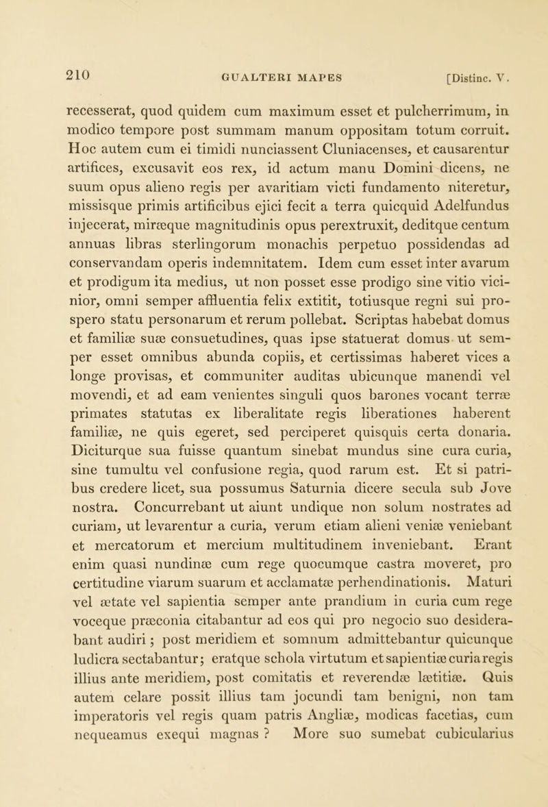 recesserat, quod quidem cum maximum esset et pulcherrimum, in modico tempore post summam manum oppositam totum corruit. Hoc autem cum ei timidi nunciassent Cluniacenses, et causarentur artifices, excusavit eos rex, id actum manu Domini dicens, ne suum opus alieno regis per avaritiam victi fundamento niteretur, missisque primis artificil^us ejici fecit a terra quicquid Adelfundus injecerat, mirteque magnitudinis opus perextruxit, deditque centum annuas libras sterlingorum monachis perpetuo possidendas ad conservandam operis indemnitatem. Idem cum esset inter avarum et prodigum ita medius, ut non posset esse prodigo sine vitio vici- nior, omni semper affluentia felix extitit, totiusque regni sui pro- spero statu personarum et rerum pollebat. Scriptas habebat domus et familiae suae consuetudines, quas ipse statuerat domus ut sem- per esset omnibus abunda copiis, et certissimas haberet vices a longe provisas, et communiter auditas ubicunque manendi vel movendi, et ad eam venientes singuli quos barones vocant terrae primates statutas ex liberalitate regis liberationes haberent familiae, ne quis egeret, sed perciperet quisquis certa donaria. Diciturque sua fuisse quantum sinebat mundus sine cura curia, sine tumultu vel confusione regia, quod rarum est. Et si patri- bus credere licet, sua possumus Saturnia dicere secula sub Jove nostra. Concurrebant ut aiunt undique non solum nostrates ad curiam, ut levarentur a curia, verum etiam alieni veniaj veniebant et mercatorum et mercium multitudinem inveniebant. Erant enim quasi nundinae cum rege quocumque castra moveret, pro certitudine viarum suarum et acclamatae perhendinationis. Maturi vel aetate vel sapientia semper ante prandium in curia cum rege voceque praeconia citabantur ad eos qui pro negocio suo desidera- bant audiri; post meridiem et somnum admittebantur quicunque ludicra sectabantur; eratque schola virtutum et sapientiae curia regis illius ante meridiem, post comitatis et reverendae laetitiae. Quis autem celare possit illius tam jocundi tam benigni, non tam imperatoris vel regis quam patris Angliae, modicas facetias, cum nequeamus exequi magnas ? More suo sumebat cubicularius