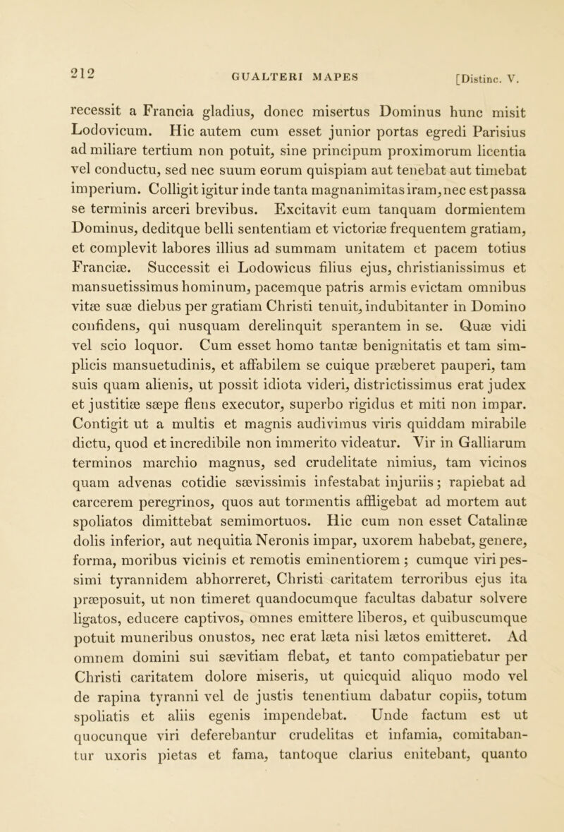 [Distine. V, recessit a Francia gladius, donec misertus Dominus hunc misit Lodovicum. Hic autem cum esset junior portas egredi Parisius ad miliare tertium non potuit, sine principum proximorum licentia vel conductu, sed nec suum eorum quispiam aut tenebat aut timebat imperium. Colligit igitur inde tanta magnanimitas iram, nec est passa se terminis arceri brevibus. Excitavit eum tanquam dormientem Dominus, deditque belli sententiam et victorite frequentem gratiam, et complevit labores illius ad summam unitatem et pacem totius Francite. Successit ei Lodowicus filius ejus, christianissimus et mansuetissimus hominum, pacemque patris armis evictam omnibus vitee suse diebus per gratiam Christi tenuit, indubitanter in Domino confidens, qui nusquam derelinquit sperantem in se. Quee vidi vel scio loquor. Cum esset homo tantae benignitatis et tam sim- plicis mansuetudinis, et affabilem se cuique preeberet pauperi, tam suis quam alienis, ut possit idiota videri, districtissimus erat judex et justitiae saepe flens exeeutor, superbo rigidus et miti non impar. Contigit ut a multis et magnis audivimus viris quiddam mirabile dictu, quod et incredibile non immerito videatur. Yir in Galliarum terminos marchio magnus, sed crudelitate nimius, tam vicinos quam advenas cotidie saevissimis infestabat injuriis; rapiebat ad carcerem peregrinos, quos aut tormentis affligebat ad mortem aut spoliatos dimittebat semimortuos. Hic cum non esset Catalinae dolis inferior, aut nequitia Neronis impar, uxorem habebat, genere, forma, moribus vicinis et remotis eminentiorem ; cumque viri pes- simi tyrannidem abhorreret, Christi caritatem terroribus ejus ita praeposuit, ut non timeret quandocumque facultas dabatur solvere ligatos, educere captivos, omnes emittere liberos, et quibuscumque potuit muneribus onustos, nec erat laeta nisi laetos emitteret. Ad omnem domini sui saevitiam flebat, et tanto compatiebatur per Christi caritatem dolore miseris, ut quicquid aliquo modo vel de rapina tyranni vel de justis tenentium dabatur copiis, totum spoliatis et aliis egenis impendebat. Unde factum est ut quocunque viri deferebantur crudelitas et infamia, comitaban- tur uxoris pietas et fama, tantoque clarius enitebant, quanto