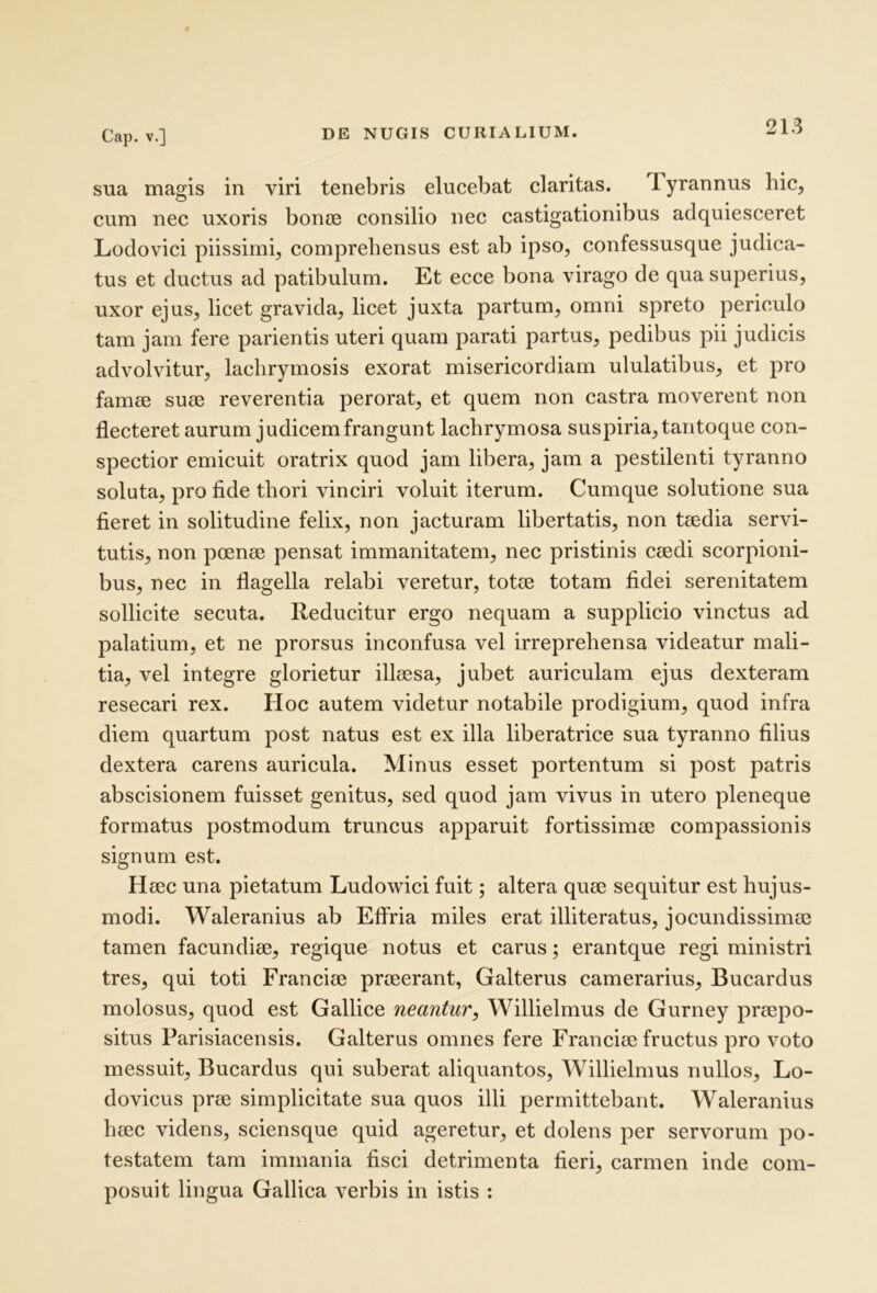 sua magis in viri tenebris elucebat claritas. Tyrannus hic, cum nec uxoris bonce consilio nec castigationibus adquiesceret Lodovici piissimi, comprehensus est ab ipso, confessusque judica- tus et ductus ad patibulum. Et ecce bona virago de qua superius, uxor ejus, licet gravida, licet juxta partum, omni spreto periculo tam jam fere parientis uteri quam parati partus, pedibus pii judicis advolvitur, lachrymosis exorat misericordiam ululatibus, et pro famee sua3 reverentia perorat, et quem non castra moverent non flecteret aurum judicem frangunt lachrymosa suspiria, tantoque con- spectior emicuit oratrix quod jam libera, jam a pestilenti tyranno soluta, pro fide thori vinciri voluit iterum. Cumque solutione sua fieret in solitudine felix, non jacturam libertatis, non tiedia servi- tutis, non poenee pensat immanitatem, nec pristinis ceedi scorpioni- bus, nec in flagella relabi veretur, totee totam fidei serenitatem sollicite secuta. Reducitur ergo nequam a supplicio vinctus ad palatium, et ne prorsus inconfusa vel irreprehensa videatur mali- tia, vel integre glorietur illaesa, jubet auriculam ejus dexteram resecari rex. Hoc autem videtur notabile prodigium, quod infra diem quartum post natus est ex illa liberatrice sua tyranno filius dextera carens auricula. Minus esset portentum si post patris abscisionem fuisset genitus, sed quod jam vivus in utero pleneque formatus postmodum truncus apparuit fortissimae compassionis signum est. Haec una pietatum Ludowici fuit; altera quae sequitur est hujus- modi. Waleranius ab Effria miles erat illiteratus, jocundissimae tamen facundiae, regique notus et carus; erantque regi ministri tres, qui toti Franciae praeerant, Galterus camerarius, Bucardus molosus, quod est Gallice neantur^ Willielmus de Gurney praepo- situs Parisiacensis. Galterus omnes fere Franciae fructus pro voto messuit, Bucardus qui suberat aliquantos, Willielmus nullos, Lo- dovicus prae simplicitate sua quos illi permittebant. Waleranius haec videns, sciensque quid ageretur, et dolens per servorum po- testatem tam immania fisci detrimenta fieri, carmen inde eom- posuit lingua Gallica verbis in istis :