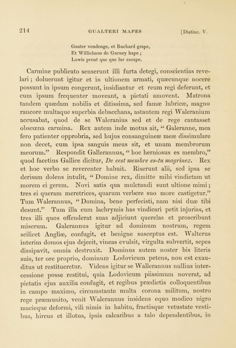 Gauter vendenge, et Bucbard grape, Et Willielmus de Gurney hape ; Lowis prent que que lur escape. Carmine publicato senserunt illi furta detegi, conscientias reve- lari ; doluerunt igitur et in ultionem armati, qutecunque nocere possunt in ipsum congerunt, insidiantur et reum regi deferunt, et cum ipsum frequenter moveant, a pietati amovent. Matrona tandem qutedam nobilis et ditissima, sed famae lubricae, magno rancore multaque superbia debaccbans, astantem regi Waleranium accusabat, quod de se Waleranius sed et de rege cantasset obsccena carmina. Rex autem inde motus ait, Galeranne, mea fero patienter opprobria, sed hujus consanguineae meae dissimulare non decet, cum ipsa sanguis meus sit, et unum membrorum meorum.” Respondit Gallerannus, “ hoc herniosus es membro,” quod facetius Gallice dicitur. De cest membre es-tu magrinez. Rex et hoc verbo se reverenter habuit. Riserunt alii, sed ipsa se derisam dolens intulit, Domine rex, dimitte mihi vindictam ut morem ei gerem. Novi satis qua mulctandi sunt ultione mimi; tres ei queram meretrices, quarum verbere suo more castigetur.” Tum Walerannus, “ Domina, bene perfecisti, nam nisi duae tibi desunt.^’ Tum illa cum lachrymis has vindicari petit injurias, et tres illi quos offenderat suas adjiciunt querelas et proscribunt miserum. Galerannus igitur ad dominum nostrum, regem scilicet Angliae, confugit, et benigne susceptus est. Walterus interim domos ejus dejecit, vineas evulsit, virgulta subvertit, sepes dissipavit, omnia destruxit. Dominus autem noster bis literis suis, ter ore proprio, dominum Lodovicum petens, non est exau- ditus ut restitueretur. Videns igitur se Wallerannus nullius inter- cessione posse restitui, quia Lodovicum piissimum noverat, ad pietatis ejus auxilia confugit, et regibus praedictis colloquentibus in campo maximo, circumstante multa corona militum, nostro rege praemunito, venit Walerannus insidens equo modico nigro macieque deformi, vili nimis in habitu, fractisque vetustate vesti- bus, hircus et illotus, ipsis calcaribus a talo dependentibus, in