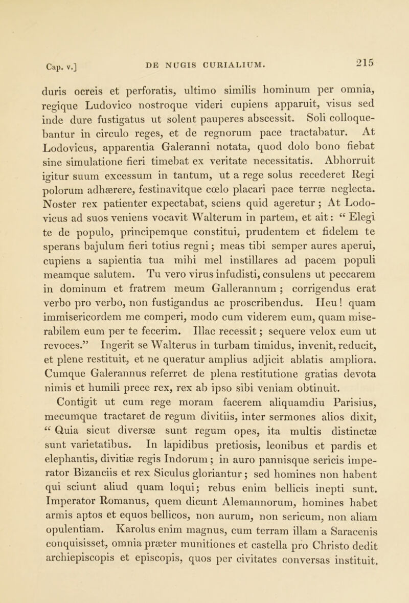 duris ocreis et perforatis, ultimo similis hominum per omnia, regique Ludovico nostroque videri cupiens apparuit, visus sed inde dure fustigatus ut solent pauperes abscessit. Soli colloque- bantur in circulo reges, et de regnorum pace tractabatur. At Lodovicus, apparentia Galeranni notata, quod dolo bono fiebat sine simulatione fieri timebat ex veritate necessitatis. Abhorruit igitur suum excessum in tantum, ut a rege solus recederet Regi polorum adheerere, festinavitque coelo placari pace terne neglecta. Noster rex patienter expectabat, sciens quid ageretur; At Lodo- vicus ad suos veniens vocavit Walterum in partem, et ait: “ Elegi te de populo, principem que constitui, prudentem et fidelem te sperans bajulum fieri totius regni; meas tibi semper aures aperui, cupiens a sapientia tua mihi mei instillares ad pacem populi meamque salutem. Tu vero virus infudisti, consulens ut peccarem in dominum et fratrem meum Gallerannum ; corrigendus erat verbo pro verbo, non fustigandus ac proscribendus. Heu ! quam immisericordem me comperi, modo cum viderem eum, quam mise- rabilem eum per te fecerim. Illae recessit; sequere velox eum ut revoces.^’ Ingerit se Walterus in turbam timidus, invenit, reducit, et plene restituit, et ne queratur amplius adjicit ablatis ampliora. Cumque Galerannus referret de plena restitutione gratias devota nimis et humili prece rex, rex ab ipso sibi veniam obtinuit. Contigit ut cum rege moram facerem aliquamdiu Parisius, mecumque tractaret de regum divitiis, inter sermones alios dixit. Quia sicut diversae sunt regum opes, ita multis distinctae sunt varietatibus. In lapidibus pretiosis, leonibus et pardis et elephantis, divitiae regis Indorum; in auro pannisque sericis impe- rator Bizanciis et rex Siculus gloriantur; sed homines non habent qui sciunt aliud quam loqui; rebus enim bellicis inepti sunt. Imperator Romanus, quem dicunt Alemannorum, homines habet armis aptos et equos bellicos, non aurum, non sericum, non aliam opulentiam. Karolus enim magnus, cum terram illam a Saracenis conquisisset, omnia praeter munitiones et castella pro Christo dedit archiepiscopis et episcopis, quos per civitates conversas instituit.