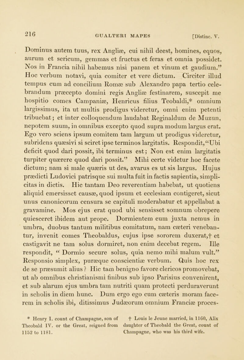 [Distine. V. Dominus autem tuus, rex Anglite, cui nihil deest, homines, equos, aurum et sericum, gemmas et fructus et feras et omnia possidet. Nos in Francia nihil habemus nisi panem et vinum et gaudium.” Hoc verbum notavi, quia comiter et vere dictum. Circiter illud tempus cum ad concilium Romee sub Alexandro papa tertio cele- brandum praecepto domini regis Angliee festinarem, suscepit me hospitio comes Campaniae, Henricus filius Teobaldi,* omnium largissimus, ita ut multis prodigus videretur, omni enim petenti tribuebat; et inter colloquendum laudabat Reginaldum de Muzun, nepotem suum, in omnibus excepto quod supra modum largus erat. Ego vero sciens ipsum comitem tam largum ut prodigus videretur, subridens quaesivi si sciret ipse terminos largitatis. Respondit, “Ubi deficit quod dari possit, ibi terminus est; Non est enim largitatis turpiter quaerere quod dari possit.” Mihi certe videtur hoc facete dictum; nam si male quaeris ut des, avarus es ut sis largus. Hujus praedicti Ludovici patrisque sui multa fuit in factis sapientia, simpli- citas in dictis. Hic tantam Deo reverentiam habebat, ut quotiens aliquid emersisset causae, quod ipsum et ecclesiam contigeret, sicut unus canonicorum censura se capituli moderabatur et appellabat a gravamine. Mos ejus erat quod ubi sensisset somnum obrepere quiesceret ibidem aut prope. Dormientem eum juxta nemus in umbra, duobus tantum militibus comitatum, nam caeteri veneban- tur, invenit comes Theobaldus, cujus ipse sororem duxerat,t et castigavit ne tam solus dormiret, non enim decebat regem. Ille respondit, “ Dormio secure solus, quia nemo mihi malum vult.” Responsio simplex, puraeque conscientiae verbum. Quis hoc rex de se praesumit alius ? Hic tam benigno favore elericos promovebat, ut ab omnibus christianismi finibus sub ipso Parisius convenirent, et sub alarum ejus umbra tam nutriti quam protecti perduraverunt in scholis in diem hunc. Dum ergo ego cum caeteris moram face- rem in scholis ibi, ditissimus Judaeorum omnium Franciae proces- * Henry I. count of Charapagne, son of f Louis le Jeuae married, in 1IGO, Alix Theobald IV. or the Great, reigned from daughter of Theobald the Great, count of 1152 to 1181. Champagne, who was his third wife.