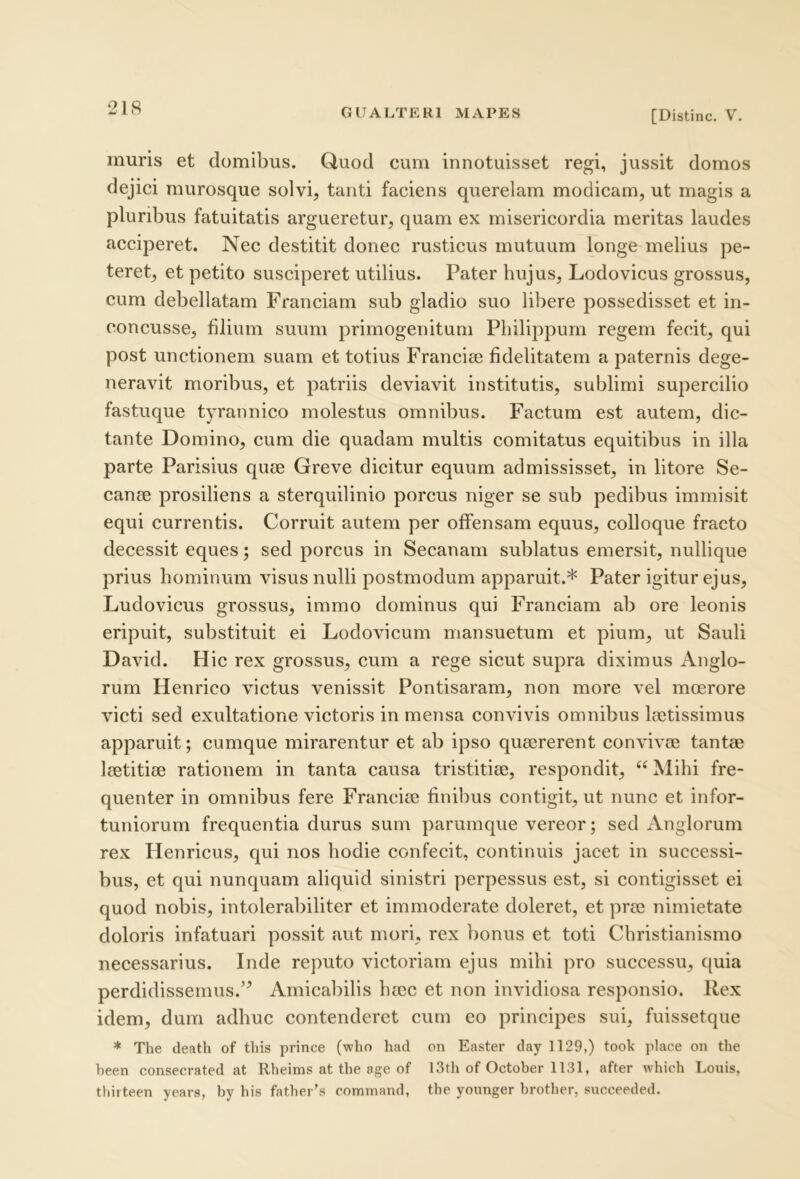 [Distine. V. muris et domibus. Quod cum innotuisset regi, jussit domos dejici murosque solvi, tanti faciens querelam modicam, ut magis a pluribus fatuitatis argueretur, quam ex misericordia meritas laudes acciperet. Nec destitit donec rusticus mutuum longe melius pe- teret, et petito susciperet utilius. Pater hujus, Lodovicus grossus, cum debellatam Franciam sub gladio suo libere possedisset et in- concusse, filium suum primogenitum Philippum regem fecit, qui post unctionem suam et totius Franciee fidelitatem a paternis dege- neravit moribus, et patriis deviavit institutis, sublimi supercilio fastuque tyrannico molestus omnibus. Factum est autem, dic- tante Domino, cum die quadam multis comitatus equitibus in illa parte Parisius quae Greve dicitur equum admississet, in litore Se- canae prosiliens a sterquilinio porcus niger se sub pedibus immisit equi currentis. Corruit autem per offensam equus, colloque fracto decessit eques; sed porcus in Secanam sublatus emersit, nullique prius hominum visus nulli postmodum apparuit.* Pater igitur ejus, Ludovicus grossus, immo dominus qui Franciam ab ore leonis eripuit, substituit ei Lodovicum mansuetum et pium, ut Sauli David. Hic rex grossus, cum a rege sicut supra diximus Anglo- rum Henrico victus venissit Pontisaram, non more vel moerore victi sed exultatione victoris in mensa convivis omnibus laetissimus apparuit; cumque mirarentur et ab ipso quaererent convivae tantae laetitiae rationem in tanta causa tristitiae, respondit, “ Mihi fre- quenter in omnibus fere Franciae finibus contigit, ut nunc et infor- tuniorum frequentia durus sum parumque vereor; sed Anglorum rex Henricus, qui nos hodie confecit, continuis jacet in successi- bus, et qui nunquam aliquid sinistri perpessus est, si contigisset ei quod nobis, intolerabiliter et immoderate doleret, et prae nimietate doloris infatuari possit aut mori, rex bonus et toti Christianismo necessarius. Inde reputo victoriam ejus mihi pro successu, quia perdidissemus.’^ Amicabilis haec et non invidiosa responsio. Rex idem, dura adhuc contenderet cum eo principes sui, fuissetque * The death of this prince (who had on Easter day 1129,) took place on the heen consecrated at Rheims at the age of 13th of October 1131, after which Louis, thirteen years, by his fatber’s command, the younger brother, succeeded.