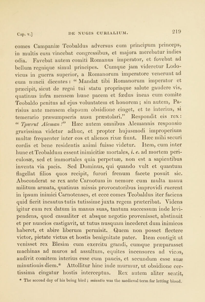 comes Campanice Teobaldus adversus eum principnm princeps, in multis eum vincebat congressibus, et majora merebatur indies odia. Favebat autem comiti Romanus imperator, et fovebat ad bellum regnique simul principes. Cumque jam videretur Lodo- vicus in guerra superior, a Romanorum imperatore venerunt ad eum nuncii dicentes ; “ Mandat tibi Romanorum imperator et praecipit, sicut de regni tui statu propriaque salute gaudere vis, quatinus infra mensem hunc pacem et foedus ineas cum comite Teobaldo penitus ad ejus voluntatem et honorem; sin autem, Pa- risius ante mensem elapsum obsidione cinget, et te interius, si temerario praesumpseris ausu praestolari.^’ Respondit eis rex: “ Tpwrut Aleman!” Haec autem omnibus Alemannis responsio gravissima videtur adhuc, et propter hujusmodi improperium multae frequenter inter eos et alienos rixae fiunt. Haec mihi securi cordis et bene residentis animi fuisse videtur. Item, cum inter hunc etTeobaldum essent inimicitiae mortales, i. e. ad mortem peri- culosae, sed et immortales quia perpetuae, non est a sapientibus inventa via pacis. Sed Dominus, qui quando vult et quantum flagellat filios quos recipit, furori frenum facete posuit sic. Absconderat se rex ante Carnotum in nemore cum multa manu militum armata, quatinus missis provocatoribus improvidi ruerent in ipsum inimici Carnotenses, et ecce comes Teobaldus iter faciens quid fierit incautus tutis tutissime juxta regem praeteribat. Videns igitur eum rex datum in manus suas, tantum successum inde levi- pendens, quod casualiter et absque negotio provenisset, abstinuit et per nuncios castigavit, ut tutus nusquam incederet dum inimicos haberet, et abire liberum permisit. Quem non posset flectere victor, pietate victus et hostis benignitate pater. Item contigit ut venisset rex Blesim cum exercitu grandi, cumque praeparasset machinas ad muros ad assultum, equites incensores ad vicos, audivit comitem interius esse cum paucis, et secundum esse suae minutionis diem.* Attollitur hinc inde murmur, ut obsidione cer- tissima cingatur hostis interceptus. Rex autem aliter sentit, * The second day of his beiog bled ; minutio was the medieval term for letting blood.