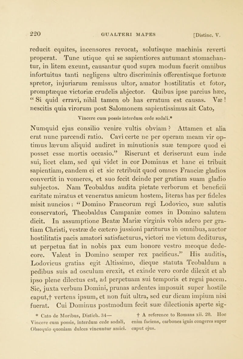 reducit equites, incensores revocat, solutisque nnachinis reverti properat. Tunc utique qui se sapientiores autumant stomachan- tur, in litem exeunt, causantur quod supra modum fuerit omnibus infortuitus tanti negligens ultro discriminis ofFerentisque fortunaj spretor, injuriarum remissus ultor, amator hostilitatis et fotor, prompteeque victoriae crudelis abjector. Quibus ipse parcius haec, “ Si quid erravi, nihil tamen ob has erratum est causas. Vae ! nescitis quia virorum post Salomonem sapientissimus ait Cato, Vincere cum possis interdum cede sodali.* Numquid ejus consilio venire vultis obviam ? Attamen et alia erat nunc parcendi ratio. Cavi certe ne per operam meam vir op- timus laevum aliquid audiret in minutionis suae tempore quod ei posset esse mortis occasio.’^ Riserunt et deriserunt eum inde sui, licet clam, sed qui videt in cor Dominus et hanc ei tribuit sapientiam, eandem ei et sic retribuit quod omnes Franciae gladios convertit in vomeres, et suo fecit deinde per gratiam suam gladio subjectos. Nam Teobaldus audita pietate verborum et beneficii caritate miratus et veneratus amicum hostem, literas has per fideles misit nuncios: Domino Francorum regi Lodovico, suae salutis conservatori, Theobaldus Campaniae comes in Domino salutem dicit. In assumptione Beatae Mariae virginis vobis adero per gra- tiam Christi, vestrae de caetero jussioni pariturus in omnibus, auctor hostilitatis pacis amatori satisfacturus, victori me victum dediturus, ut perpetua fiat in nobis pax cum honore vestro meoque dede- core. Valeat in Domino semper rex pacificus.^’ His auditis, Lodovicus gratias egit Altissimo, dieque statuta Teobaldum a pedibus suis ad osculum erexit, et exinde vero corde dilexit et ab ipso plene dilectus est, ad perpetuam sui temporis et regni pacem. Sic, juxta verbum Domini, prunas ardentes imposuit super hostile caput,t vertens ipsum, et non fuit ultra, sed cur dicam impium nisi fuerat. Cui Dominus postmodum fecit sum dilectionis aperte sig- * Cato de Moribus, Distieb. 34— f A reference to Romans xii. 20. Hoc Vincere cum possis, interdum cede sodali, enim faciens, carbones ignis congeres super Obsequio quoniam dulces vincuntur amici, caput ejus.