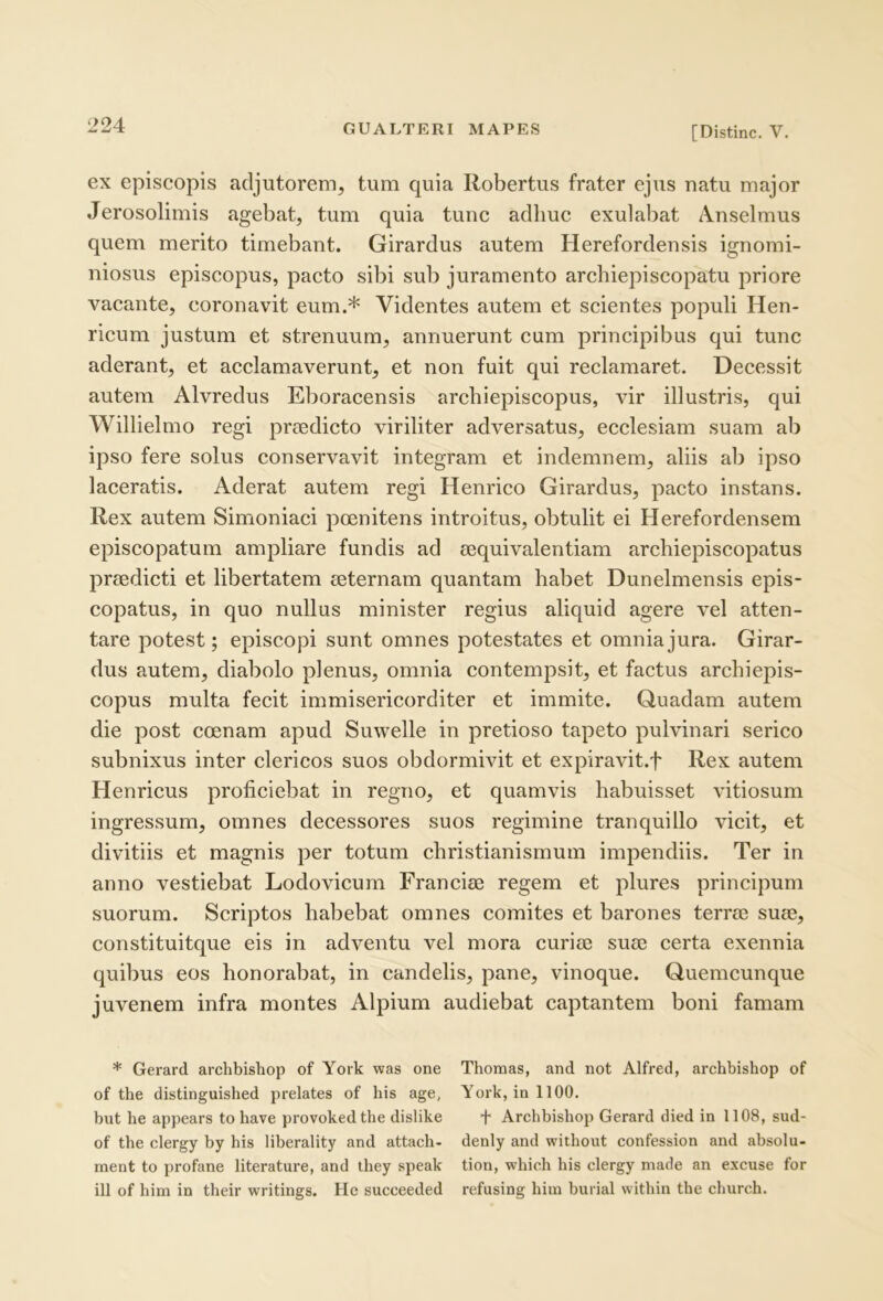 ex episcopis adjutorem, tum quia Robertus frater ejus natu major Jerosolimis agebat, tum quia tunc adhuc exulabat Anselmus quem merito timebant. Girardus autem Herefordensis ignomi- niosus episcopus, pacto sibi sub juramento archiepiscopatu priore vacante, coronavit eum.* Videntes autem et scientes populi Hen- ricum justum et strenuum, annuerunt cum principibus qui tunc aderant, et acclamaverunt, et non fuit qui reclamaret. Decessit autem Alvredus Eboracensis archiepiscopus, vir illustris, qui Willielmo regi prtedicto viriliter adversatus, ecclesiam suam ab ipso fere solus conservavit integram et indemnem, aliis ab ipso laceratis. Aderat autem regi Henrico Girardus, pacto instans. Rex autem Simoniaci poenitens introitus, obtulit ei Herefordensem episcopatum ampliare fundis ad ccquivalentiam archiepiscopatus prsedicti et libertatem ecternam quantam habet Dunelmensis epis- copatus, in quo nullus minister regius aliquid agere vel atten- tare potest; episcopi sunt omnes potestates et omnia jura. Girar- dus autem, diabolo plenus, omnia contempsit, et factus archiepis- copus multa fecit immisericorditer et immite. Quadam autem die post coenam apud Suwelle in pretioso tapeto pulvinari serico subnixus inter clericos suos obdormivit et expiravit.f Rex autem Henricus proficiebat in regno, et quamvis habuisset vitiosum ingressum, omnes decessores suos regimine tranquillo vicit, et divitiis et magnis per totum ehristianismum impendiis. Ter in anno vestiebat Lodovicum Francice regem et plures principum suorum. Scriptos habebat omnes eomites et barones terree suee, constituitque eis in adventu vel mora curias suee certa exennia quibus eos honorabat, in candelis, pane, vinoque. Quemcunque juvenem infra montes Alpium audiebat captantem boni famam * Gerard archbishop of York was one Thomas, and not Alfred, archbishop of of tbe distinguisbed prelates of bis age, York, in 1100, but be appears to bave provokedtbe dislike f Arcbbisbop Gerard died in 1108, sud- of tbe clergy by bis liberality and attacb- denly and witbout confession and absolu- ment to profane literature, and ibey speak tion, wbicb bis clergy made an excuse for ili of bim in tbeir writings. He succeeded refusing bivn burial witbin tbe cburcb.