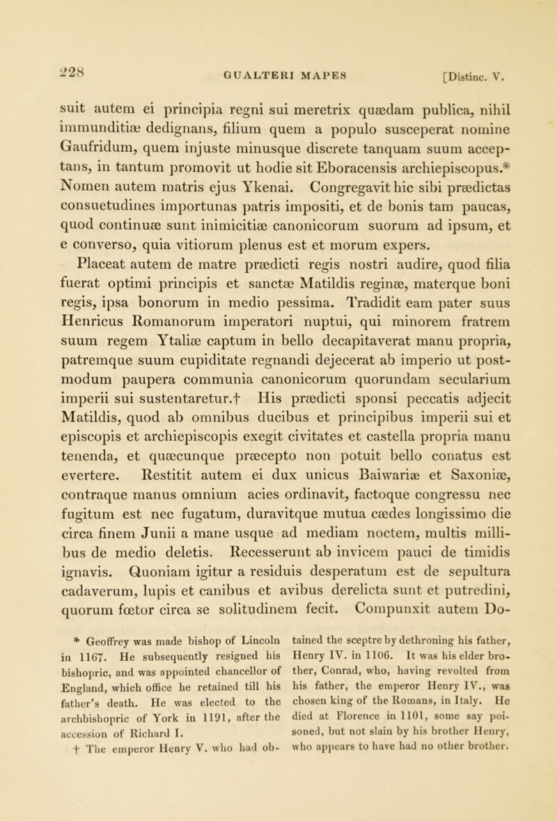 22H [Distine. V. suit autem ei principia regni sui meretrix quaedam publica, nihil immunditiae dedignans, filium quem a populo susceperat nomine Gaufridum, quem injuste minusque discrete tanquam suum accep- tans, in tantum promovit ut hodie sit Eboracensis archiepiscopus.* Nomen autem matris ejus Ykenai. Congregavit hic sibi praedictas consuetudines importunas patris impositi, et de bonis tam paucas, quod continuae sunt inimicitiae canonicorum suorum ad ipsum, et e converso, quia vitiorum plenus est et morum expers. Placeat autem de matre praedicti regis nostri audire, quod filia fuerat optimi principis et sanctae Matildis reginae, materque boni regis, ipsa bonorum in medio pessima. Tradidit eam pater suus Henricus Romanorum imperatori nuptui, qui minorem fratrem suum regem Ytaliae captum in bello decapitaverat manu propria, patremque suum cupiditate regnandi dejecerat ab imperio ut post- modum paupera communia canonicorum quorundam secularium imperii sui sustentaretur.f His praedicti sponsi peccatis adjecit Matildis, quod ab omnibus ducibus et principibus imperii sui et episcopis et archiepiscopis exegit civitates et castella propria manu tenenda, et quaecunque praecepto non potuit bello conatus est evertere. Restitit autem ei dux unicus Baiwariae et Saxoniae, contraque manus omnium acies ordinavit, factoque congressu nec fugitum est nec fugatum, duravitque mutua caedes longissimo die circa finem Junii a mane usque ad mediam noctem, multis milli- bus de medio deletis. Recesserunt ab invicem pauci de timidis ignavis. Quoniam igitur a residuis desperatum est de sepultura cadaverum, lupis et canibus et avibus derelicta sunt et putredini, quorum foetor circa se solitudinem fecit. Compunxit autem Do- * GeofFrey was made bishop of Lincoln tained the sceptre by dethroning his father, in 1167. He subsequently resigned his Henry IV. in 1106. It was his elder bro- bishopric, and was appointed chancellor of ther, Conrad, who, having revolted from England, which office he retained till his his father, the emperor Henry IV., was father’s death. He was elected to the chosen king of the Romans, in Italy. He archbishopric of York in 1191, after the died at Florence in 1101, some say poi- accession of Richard I. soned, but not siain by his brother Henry,