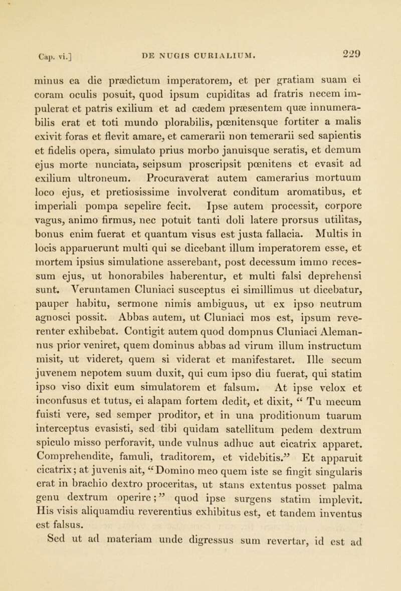 minus ea die praedictum imperatorem, et per gratiam suam ei coram oculis posuit, quod ipsum cupiditas ad fratris necem im- pulerat et patris exilium et ad caedem praesentem quae innumera- bilis erat et toti mundo plorabilis, poenitensque fortiter a malis exivit foras et flevit amare, et camerarii non temerarii sed sapientis et fidelis opera, simulato prius morbo januisque seratis, et demum ejus morte nunciata, seipsum proscripsit poenitens et evasit ad exilium ultroneum. Procuraverat autem camerarius mortuum loco ejus, et pretiosissime involverat conditum aromatibus, et imperiali pompa sepelire fecit. Ipse autem processit, corpore vagus, animo firmus, nec potuit tanti doli latere prorsus utilitas, bonus enim fuerat et quantum visus est justa fallacia. Multis in locis apparuerunt multi qui se dicebant illum imperatorem esse, et mortem ipsius simulatione asserebant, post decessum imrno reces- sum ejus, ut honorabiles haberentur, et multi falsi deprehensi sunt. Veruntamen Cluniaci susceptus ei simillimus ut dicebatur, pauper habitu, sermone nimis ambiguus, ut ex ipso neutrum agnosci possit. Abbas autem, ut Cluniaci mos est, ipsum reve- renter exhibebat. Contigit autem quod dompnus Cluniaci Aleman- nus prior veniret, quem dominus abbas ad virum illum instructum misit, ut videret, quem si viderat et manifestaret. Ille secum juvenem nepotem suum duxit, qui cum ipso diu fuerat, qui statim ipso viso dixit eum simulatorem et falsum. At ipse velox et inconfusus et tutus, ei alapam fortem dedit, et dixit, “ Tu mecum fuisti vere, sed semper proditor, et in una proditionum tuarum interceptus evasisti, sed tibi quidam satellitum pedem dextrum spiculo misso perforavit, unde vulnus adhuc aut cicatrix apparet. Comprehendite, famuli, traditorem, et videbitis.^^ Et apparuit cicatrix; at juvenis ait, ‘^Domino meo quem iste se fingit singularis erat in brachio dextro proceritas, ut stans extentus posset palma genu dextrum operire;” quod ipse surgens statim implevit. His visis aliquamdiu reverentius exhibitus est, et tandem inventus est falsus. Sed ut ad materiam unde digressus sum revertar, id est ad