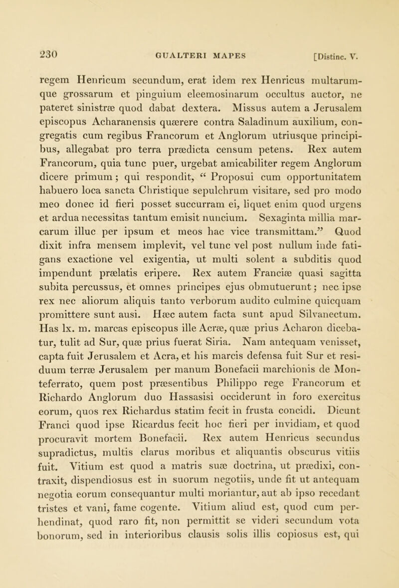 regem Heriricum secundum, erat idem rex Henricus multarum- que grossarum et pinguium eleemosinarum occultus auctor, ne pateret sinistrcC quod dabat dextera. Missus autem a Jerusalem episcopus Acharanensis quaerere contra Saladinum auxilium, con- gregatis cum regibus Francorum et Anglorum utriusque principi- bus, allegabat pro terra praedicta censum petens. Rex autem Francorum, quia tunc puer, urgebat amicabiliter regem Anglorum dicere primum; qui respondit, “ Proposui cum opportunitatem habuero loca sancta Christique sepulchrum visitare, sed pro modo meo donec id fieri posset succurram ei, liquet enim quod urgens et ardua necessitas tantum emisit nuncium. Sexaginta millia mar- carum illuc per ipsum et meos hac vice transmittam.^^ Quod dixit infra mensem implevit, vel tunc vel post nullum inde fati- gans exactione vel exigentia, ut multi solent a subditis quod impendunt praelatis eripere. Rex autem Franciae quasi sagitta subita percussus, et omnes principes ejus obmutuerunt; nec ipse rex nec aliorum aliquis tanto verborum audito culmine quicquam promittere sunt ausi. Haec autem facta sunt apud Silvanectum. Has Ix. m. marcas episcopus ille Aerae, quae prius Acharon diceba- tur, tulit ad Sur, quae prius fuerat Siria, Nam antequam venisset, capta fuit Jerusalem et Aera, et his marcis defensa fuit Sur et resi- duum terrae Jerusalem per manum Bonefacii marchionis de Mon- teferrato, quem post praesentibus Philippo rege Francorum et Richardo Anglorum duo Hassasisi occiderunt in foro exercitus eorum, quos rex Richardus statim fecit in frusta concidi. Dicunt Franci quod ipse Ricardus fecit hoc fieri per invidiam, et quod procuravit mortem Bonefacii. Rex autem Henricus secundus supradictus, multis clarus moribus et aliquantis obscurus vitiis fuit. Vitium est quod a matris suae doctrina, ut praedixi, con- traxit, dispendiosus est in suorum negotiis, unde fit ut antequam negotia eorum consequantur multi moriantur, aut ab ipso recedant tristes et vani, fame cogente. Vitium aliud est, quod cum per- hendinat, quod raro fit, non permittit se videri secundum vota bonorum, sed in interioribus clausis solis illis copiosus est, qui