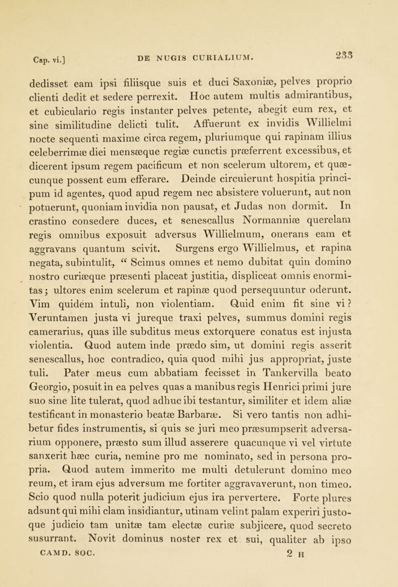 dedisset eam ipsi filiisque suis et duci Saxonice, pelves proprio clienti dedit et sedere perrexit. Hoc autem multis admirantibus, et cubiculario regis instanter pelves petente, abegit eum rex, et sine similitudine delicti tulit. Affuerunt ex invidis Willielmi nocte sequenti maxime circa regem, pluriumque qui rapinam illius celeberrimie diei menseeque regise cunctis praeferrent excessibus, et dicerent ipsum regem pacificum et non scelerum ultorem, et quae- cunque possent eum efferare. Deinde circuierunt hospitia princi- pum id agentes, quod apud regem nec absistere voluerunt, aut non potuerunt, quoniam invidia non pausat, et Judas non dormit. In crastino consedere duces, et senescallus Normanniae querelam regis omnibus exposuit adversus Willielmum, onerans eam et aggravans quantum scivit. Surgens ergo Willielmus, et rapina negata, subintulit, Scimus omnes et nemo dubitat quin domino nostro curiaeque praesenti placeat justitia, displiceat omnis enormi- tas; ultores enim scelerum et rapinae quod persequuntur oderunt. Vim quidem intuli, non violentiam. Quid enim fit sine vi ? Veruntamen justa vi jureque traxi pelves, summus domini regis camerarius, quas ille subditus meus extorquere conatus est injusta violentia. Quod autem inde praedo sim, ut domini regis asserit senescallus, hoc contradico, quia quod mihi jus appropriat, juste tuli. Pater meus cum abbatiam fecisset in Tankervilla beato Georgio, posuit in ea pelves quas a manibus regis IIenrici primi jure suo sine lite tulerat, quod adhuc ibi testantur, similiter et idem aliae testificant in monasterio beatae Barbarae. Si vero tantis non adhi- betur fides instrumentis, si quis se juri meo praesumpserit adversa- rium opponere, praesto sum illud asserere quacunque vi vel virtute sanxerit haec curia, nemine pro me nominato, sed in persona pro- pria. Quod autem immerito me multi detulerunt domino meo reum, et iram ejus adversum me fortiter aggravaverunt, non timeo. Scio quod nulla poterit judicium ejus ira pervertere. Forte plures adsunt qui mihi clam insidiantur, utinam velint palam experiri justo- que judicio tam unitae tam electae curiae subjicere, quod secreto susurrant. Novit dominus noster rex et sui, qualiter ab ipso CAMD. soc. 2 H