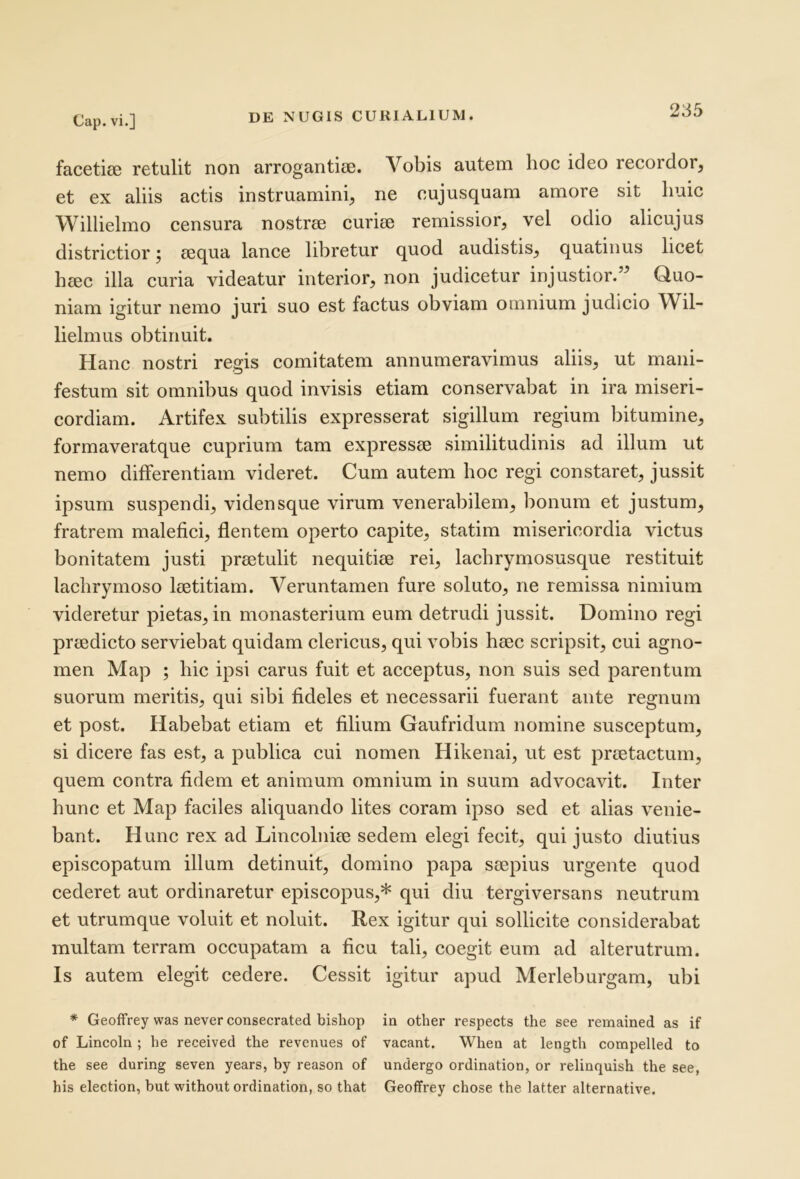 facetioe retulit non arrogantiae. Vobis autem hoc ideo recordor, et ex aliis actis instruamini, ne cujusquam amore sit liuic Willielmo censura nostrae curiae remissior, vel odio alicujus districtior j aequa lance libretur quod audistis, quatinus licet hcec illa curia videatur interior, non judicetur injustior.” Quo- niam igitur nemo juri suo est factus obviam omnium judicio Wil- lielmus obtinuit. Hanc nostri regis comitatem annumeravimus aliis, ut mani- festum sit omnibus quod invisis etiam conservabat in ira miseri- cordiam. Artifex subtilis expresserat sigillum regium bitumine, formaveratque cuprium tam expressae similitudinis ad illum ut nemo differentiam videret. Cum autem hoc regi constaret, jussit ipsum suspendi, vidensque virum venerabilem, bonum et justum, fratrem malefici, flentem operto capite, statim misericordia victus bonitatem justi praetulit nequitiae rei, lacbrymosusque restituit laclirymoso laetitiam. Veruntamen fure soluto, ne remissa nimium videretur pietas, in monasterium eum detrudi jussit. Domino regi praedicto serviebat quidam clericus, qui vobis haec scripsit, cui agno- men Map ; hic ipsi carus fuit et acceptus, non suis sed parentum suorum meritis, qui sibi fideles et necessarii fuerant ante regnum et post. Habebat etiam et filium Gaufridum nomine susceptum, si dicere fas est, a publica cui nomen Hikenai, ut est praetactum, quem contra fidem et animum omnium in suum advocavit. Inter hunc et Map faciles aliquando lites coram ipso sed et alias venie- bant. Hunc rex ad Lincolniae sedem elegi fecit, qui justo diutius episcopatum illum detinuit, domino papa saepius urgente quod cederet aut ordinaretur episcopus,* qui diu tergi versans neutrum et utrumque voluit et noluit. Rex igitur qui sollicite considerabat multam terram occupatam a ficu tali, coegit eum ad alterutrum. Is autem elegit cedere. Cessit igitur apud Merleburgam, ubi * Geoffrey was never consecrated bishop ia other respects the see remained as if of Lincoln ; he received the revenues of vacant. When at length compelled to the see during seven years, by reason of undergo ordination, or relinquish the see, his election, but without ordination, so that Geoffrey chose the latter alternative.