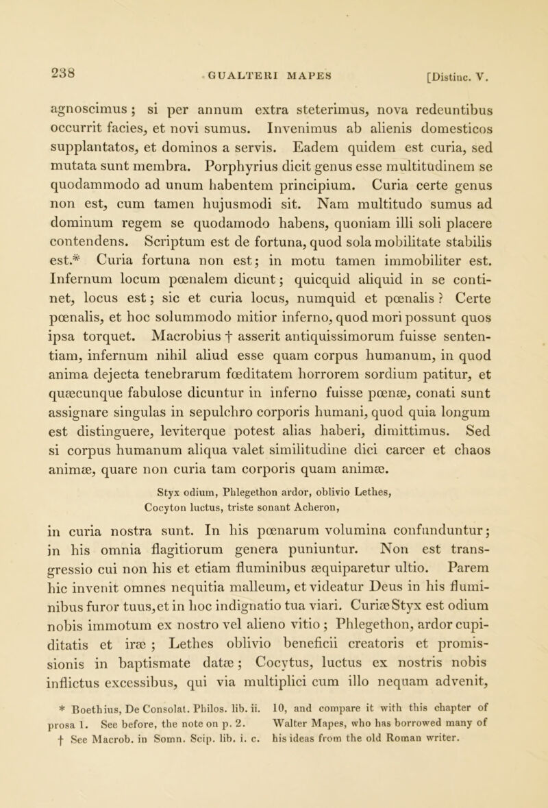 agnoscimus ; si per annum extra steterimus, nova redeuntibus occurrit facies, et novi sumus. Invenimus ab alienis domesticos supplantatos, et dominos a servis. Eadem quidem est curia, sed mutata sunt membra. Porphyrius dicit genus esse multitudinem se quodammodo ad unum habentem principium. Curia certe genus non est, cum tamen hujusmodi sit. Nam multitudo sumus ad dominum regem se quodamodo habens, quoniam illi soli placere contendens. Scriptum est de fortuna, quod sola mobilitate stabilis est.* Curia fortuna non est; in motu tamen immobiliter est. Infernum locum poenalem dicunt; quicquid aliquid in se conti- net, locus est; sic et curia locus, numquid et poenalis ? Certe poenalis, et hoc solummodo mitior inferno, quod mori possunt quos ipsa torquet. Macrobius t asserit antiquissimorum fuisse senten- tiam, infernum nihil aliud esse quam corpus humanum, in quod anima dejecta tenebrarum foeditatem horrorem sordium patitur, et qucecunque fabulose dicuntur in inferno fuisse poenae, conati sunt assignare singulas in sepulchro corporis humani, quod quia longum est distinguere, leviterque potest alias haberi, dimittimus. Sed si corpus humanum aliqua valet similitudine dici carcer et chaos animae, quare non curia tam corporis quam animae. Styx odium, Phlegethon ardor, oblivio Lethes, Cocyton luctus, triste sonant Acheron, in curia nostra sunt. In his poenarum volumina confunduntur; in his omnia flagitiorum genera puniuntur. Non est trans- gressio cui non his et etiam fluminibus aequiparetur ultio. Parem hic invenit omnes nequitia malleum, et videatur Deus in his flumi- nibus furor tuus, et in hoc indignatio tua viari. Curiae Styx est odium nobis immotum ex nostro vel alieno vitio ; Phlegethon, ardor cupi- ditatis et irae ; Lethes oblivio beneficii creatoris et promis- sionis in baptismate datae; Cocytus, luctus ex nostris nobis inflictus excessibus, qui via multiplici cum illo nequam advenit, * Boethius, De Consolat, Philos. lib. ii. 10, and compare it with this chapter of prosa 1. See before, the note on p. 2. Walter Mapes, who has borrowed many of f See Macrob. in Somn. Scip. lib. i. c. his ideas from the old Roraan writer.