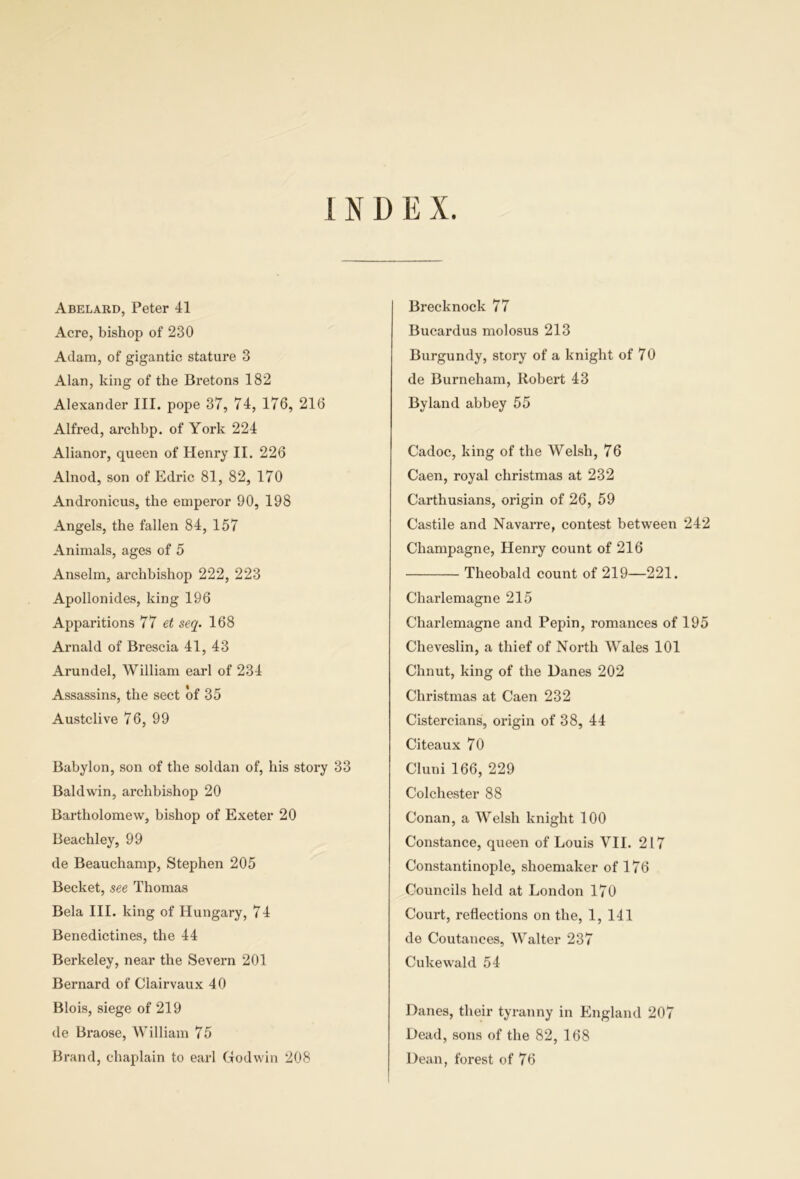 Abelard, Peter 41 Acre, bishop of 230 Adam, of gigantic stature 3 Alan, king of the Bretons 182 Alexander III. pope 37, 74, 176, 216 AIfred, archbp. of York 224 Alianor, queen of Henry II. 226 Alnod, son of Edric 81, 82, 170 Andronicus, the euiperor 90, 198 Angels, the fallen 84, 157 Animals, ages of 5 Anselm, archbishop 222, 223 Apollonides, king 196 Apparitions 77 seq. 168 Arnald of Brescia 41, 43 Arundel, William earl of 234 Assassins, the sect bf 35 Austclive 76, 99 Babylon, son of the soldan of, his story 33 Baldwin, archbishop 20 Bartholomew, bishop of Exeter 20 Beachley, 99 de Beauchamp, Stephen 205 Becket, see Thomas Bela III. king of Hungary, 74 Benedictines, the 44 Berkeley, near the Severn 201 Bernard of Clairvaux 40 Blois, siege of 219 de Braose, William 75 Brand, chaplain to earl (Todwiu 208 Brecknock 77 Bucardus molosus 213 Burgundy, story of a knight of 70 de Burneham, Robert 43 Byland abbey 55 Cadoc, king of the Welsh, 76 Caen, royal christmas at 232 Carthusians, origin of 26, 59 Castile and Navarre, contest between 242 Champagne, Henry count of 216 Theobald count of 219—221. Charlemagne 215 Charlemagne and Pepin, romances of 195 Cheveslin, a thief of North Wales 101 Chnut, king of the Danes 202 Christmas at Caen 232 Cistereians, origin of 38, 44 Citeaux 70 Cluni 166, 229 Colchester 88 Conan, a Welsh knight 100 Constance, queen of Louis VII. 217 Constantinople, shoemaker of 176 Councils held at London 170 Court, reflections on the, 1,141 de Coutances, Walter 237 Cukewald 54 Danes, their tyranny in Ehigland 207 Dead, sons of the 82, 168 Dean, forest of 76