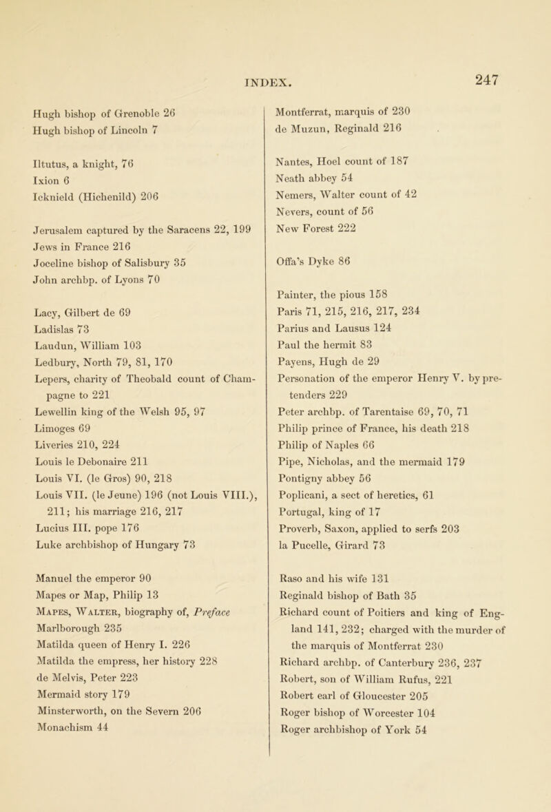 Hugh bishop of Grenoble 26 Hugh bishop of Lincoln 7 Iltutus, a knight, 76 Ixion 6 Icknield (Hichenild) 206 Jerusalem captured by the Saracens 22, 199 Jews in France 216 Joceline bishop of Salisbury 35 John archbp. of Lyons 70 Lacy, Gilbert de 69 Ladislas 73 Laudun, William 103 Ledbury, North 79, 81, 170 Lepers, charity of Theobald count of Cham- pagne to 221 Lewellin king of the Welsh 95, 97 Limoges 69 Liveries 210, 224 Louis le Debonaire 211 Louis VI. (le Gros) 90, 218 Louis VII. (le Jeune) 196 (not Louis VIII.), 211; his marriage 216, 217 Lucius III. pope 176 Luke archbishop of Hungary 73 Manuel the emperor 90 Mapes or Map, Philip 13 Mapes, Walter, biography of, Preface Marlborough 235 Matilda queen of Henry I. 226 Matilda the empress, her history 228 de Melvis, Peter 223 Mermaid story 179 Minsterworth, on the Severn 206 Monachism 44 Montferrat, marquis of 230 de Muzun, Reginald 216 Nantes, Hoel count of 187 Neath abbey 54 Nemers, Walter count of 42 Nevers, count of 56 New Forest 222 01fa’s Dyke 86 Painter, the pious 158 Paris 71, 215, 216, 217, 234 Parius and Lausus 124 Paul the hermit 83 Payens, Plugh de 29 Personation of the emperor Henry V. bypre- tenders 229 Peter archbp. of Tarentaise 69, 70, 71 Philip prince of France, his death 218 Philip of Naples 66 Pipe, Nicholas, and the mermaid 179 Pontigny abbey 56 Poplicani, a sect of heretics, 61 Portugal, king of 17 Proverb, Saxon, applied to serfs 203 la Pucelle, Girard 73 Raso and his wife 131 Reginald bishop of Bath 35 Richard count of Poitiers and king of Eng- land 141, 232; charged with the murder of the marquis of Montferrat 230 Richard archbp. of Canterbury 236, 237 Robert, son of William Rufus, 221 Robert earl of Gloucester 205 Roger bishop of Worcester 104 Roger archbishop of York 54