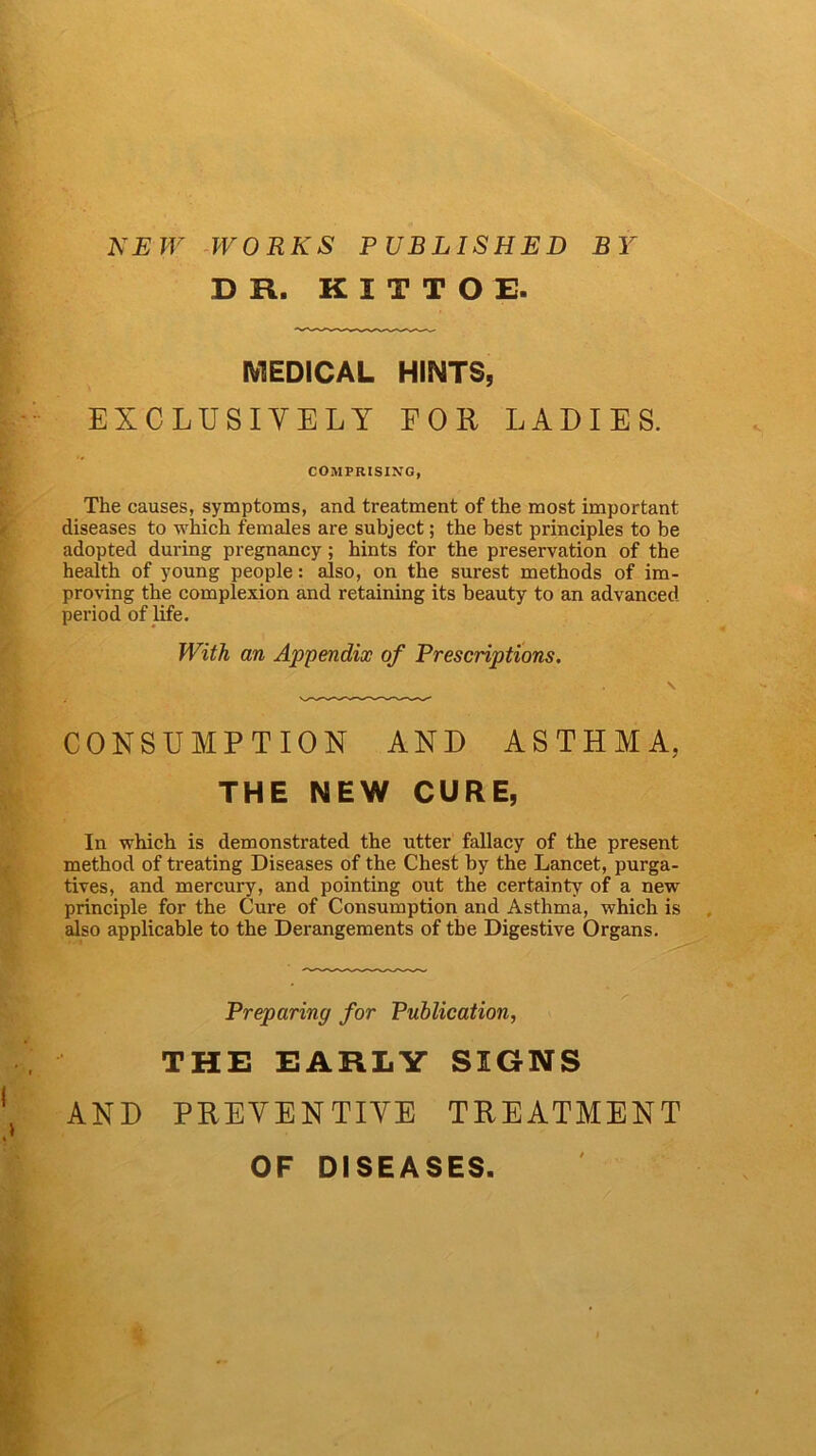 NEW WORKS PUBLISHED BY DR. K I T T O E. MEDICAL HINTS, EXCLUSIVELY F 0 it LADIES. COMPRISING, The causes, symptoms, and treatment of the most important diseases to which females are subject; the best principles to be adopted during pregnancy; hints for the preservation of the health of young people: also, on the surest methods of im- proving the complexion and retaining its beauty to an advanced period of life. With an Appendix of Prescriptions. CONSUMPTION AND ASTHMA. THE NEW CURE, In which is demonstrated the utter fallacy of the present method of treating Diseases of the Chest by the Lancet, purga- tives, and mercury, and pointing out the certainty of a new principle for the Cure of Consumption and Asthma, which is also applicable to the Derangements of the Digestive Organs. Preparing for Publication, THE EARLY SIGNS AND PREVENTIVE TREATMENT OF DISEASES.