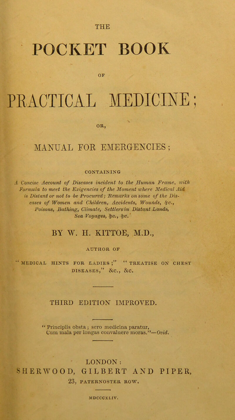 THE POCKET BOOK OF PRACTICAL MEDICINE; OR, MANUAL FOR EMERGENCIES; CONTAINING .1 Concise Account of Diseases incident to the Human Frame, with Formula to meet the Exigencies of the Moment where Medical Aid is Distant or not to be Procured; Remarks on some of the Dis- eases of Women and Children, Accidents, Wounds, fyc., Poiso?is, Bathing, Climate, Settlers in Distunt Lands> Sea Voyages, fyc., §c. BY W. H. KITTOE, M.D., AUTHOR OF “ MEDICAL HINTS FOR LADIES “ TREATISE ON CHEST DISEASES,” &C., &C. THIRD EDITION IMPROVED. “ Principiis obsta; sero medicina paratur, Cum mala per loiigas convaluere moras.”—Ovid. LONDON: SHERWOOD, GILBERT AND PIPER, 23, PATERNOSTER ROW. MDCCCXLIV.