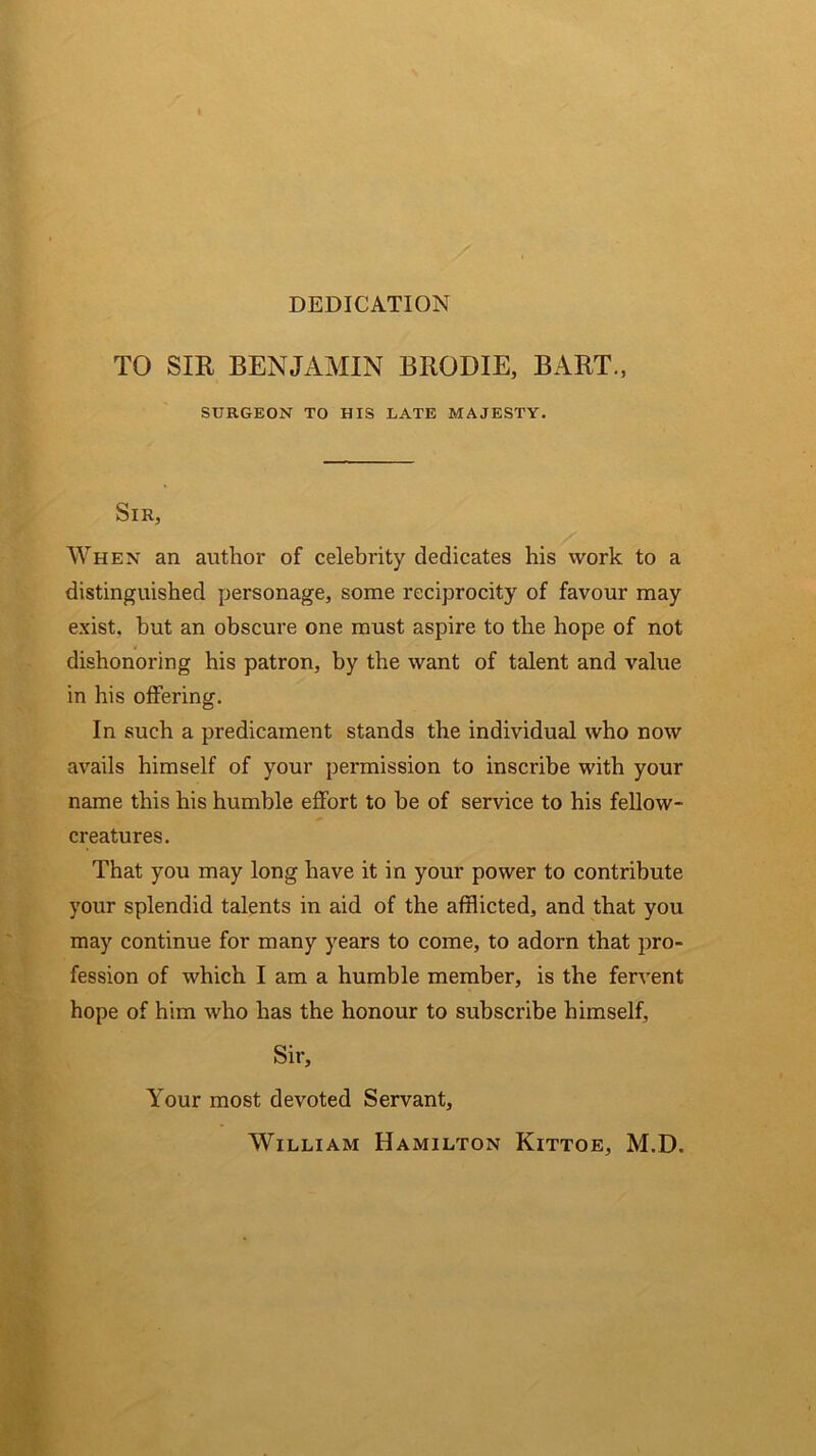 DEDICATION TO SIR BENJAMIN B ROD IE, BART., SURGEON TO HIS LATE MAJESTY. Sir, When an author of celebrity dedicates his work to a distinguished personage, some reciprocity of favour may exist, but an obscure one must aspire to the hope of not dishonoring his patron, by the want of talent and value in his offering. In such a predicament stands the individual who now avails himself of your permission to inscribe with your name this his humble effort to be of service to his fellow- creatures. That you may long have it in your power to contribute your splendid talents in aid of the afflicted, and that you may continue for many years to come, to adorn that pro- fession of which I am a humble member, is the fervent hope of him who has the honour to subscribe himself, Sir, Your most devoted Servant, William Hamilton Kittoe, M.D.