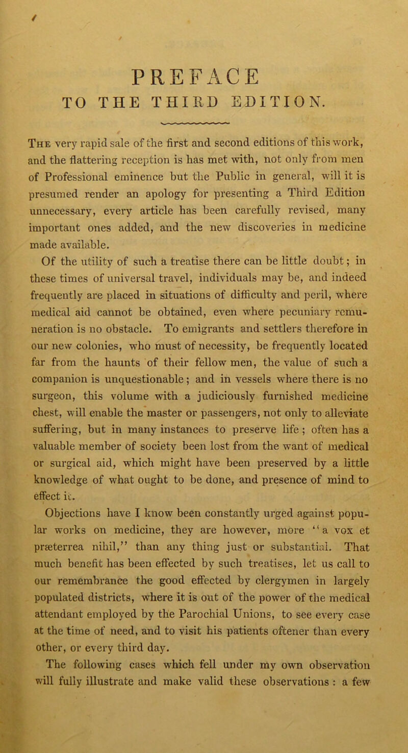 / PREFACE TO THE THIRD EDITION. The very rapid sale of the first and second editions of this work, and the flattering reception is has met with, not only from men of Professional eminence but the Public in general, will it is presumed render an apology for presenting a Third Edition unnecessary, every article has been carefully revised, many important ones added, and the new discoveries in medicine made available. Of the utility of such a treatise there can be little doubt; in these times of universal travel, individuals may be, and indeed frequently are placed in situations of difficulty and peril, where medical aid cannot be obtained, even where pecuniary remu- neration is no obstacle. To emigrants and settlers therefore in our new colonies, who must of necessity, be frequently located far from the haunts of their fellow men, the value of such a companion is unquestionable; and in vessels where there is no surgeon, this volume with a judiciously furnished medicine chest, will enable the master or passengers, not only to alleviate suffering, but in many instances to preserve life; often has a valuable member of society been lost from the want of medical or surgical aid, which might have been preserved by a little knowledge of what ought to be done, and presence of mind to effect it. Objections have I know been constantly urged against popu- lar works on medicine, they are however, more “a vox et pneterrea nihil,” than any thing just or substantial. That much benefit has been effected by such treatises, let us call to our remembrance the good effected by clergymen in largely populated districts, where it is out of the power of the medical attendant employed by the Parochial Unions, to see every case at the time of need, and to visit his patients oftener than every other, or every third day. The following cases which fell under my own observation will fully illustrate and make valid these observations : a few