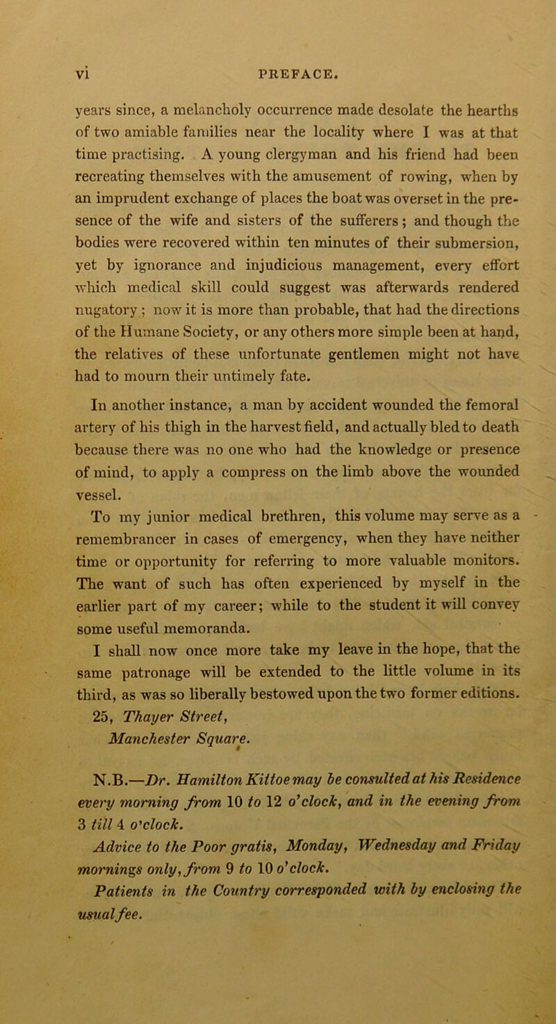 years since, a melancholy occurrence made desolate the hearths of two amiable families near the locality where I was at that time practising. A young clergyman and his friend had been recreating themselves with the amusement of rowing, wrhen by an imprudent exchange of places the boat was overset in the pre- sence of the wife and sisters of the sufferers; and though the bodies were recovered within ten minutes of their submersion, yet by ignorance and injudicious management, every effort which medical skill could suggest was afterwards rendered nugatory ; now it is more than probable, that had the directions of the Humane Society, or any others more simple been at hand, the relatives of these unfortunate gentlemen might not have had to mourn their untimely fate. In another instance, a man by accident wounded the femoral artery of his thigh in the harvest field, and actually bled to death because there was no one who had the knowledge or presence of mind, to apply a compress on the limb above the wounded vessel. To my junior medical brethren, this volume may serve as a remembrancer in cases of emergency, when they have neither time or opportunity for referring to more valuable monitors. The want of such has often experienced by myself in the earlier part of my career; while to the student it will convey some useful memoranda. I shall now once more take my leave in the hope, that the same patronage will be extended to the little volume in its third, as was so liberally bestowed upon the two former editions. 25, Thayer Street, Manchester Square. N.B.—Dr. Hamilton Kittoe may be consulted at his Residence every morning from 10 to 12 o'clock, and in the evening from 3 till 4 o'clock. Advice to the Poor gratis, Monday, Wednesday and Friday mornings only, from 9 to 10 o'clock. Patients in the Country corresponded with by enclosing the usualfee.