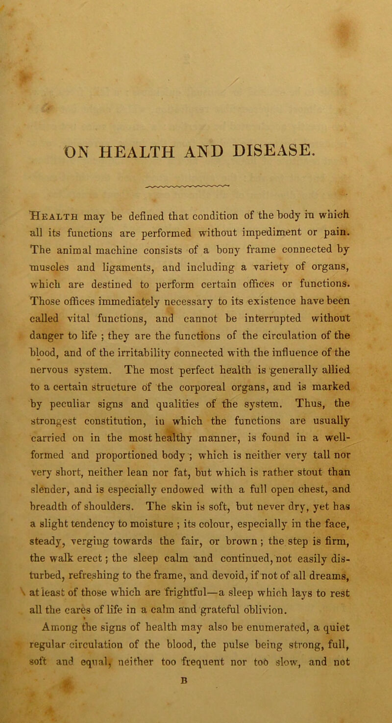 ON HEALTH AND DISEASE. Health may be defined that condition of the body in which all its functions are performed without impediment or pain. The animal machine consists of a bony frame connected by muscles and ligaments, and including a variety of organs, which are destined to perform certain offices or functions. Those offices immediately necessary to its existence have been called vital functions, and cannot be interrupted without danger to life ; they are the functions of the circulation of the blood, and of the irritability connected with the influence of the nervous system. The most perfect health is generally allied to a certain structure Of the corporeal organs, and is marked by peculiar signs and qualities of the system. Thus, the strongest constitution, iu which the functions are usually carried on in the most healthy manner, is found in a well- formed and proportioned body ; which is neither very tall nor very short, neither lean nor fat, but which is rather stout than slender, and is especially endowed with a full open chest, and breadth of shoulders. The skin is soft, but never dry, yet has a slight tendency to moisture ; its colour, especially in the face, steady, verging towards the fair, or brown; the step is firm, the walk erect; the sleep calm and continued, not easily dis- turbed, refreshing to the frame, and devoid, if not of all dreams, at least of those which are frightful—a sleep which lays to rest all the cares of life in a calm and grateful oblivion. Among the signs of health may also be enumerated, a quiet regular circulation of the blood, the pulse being strong, full, soft and equal, neither too frequent nor tob slow, and not B