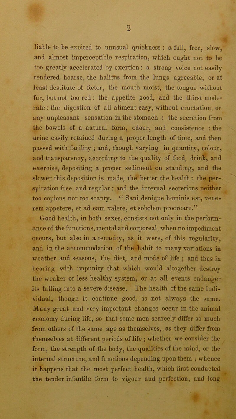 liable to be excited to unusual quickness : a full, free, slow, and almost imperceptible respiration, which ought not to be too greatly accelerated by exertion: a strong voice not easily rendered hoarse, the halitus from the lungs agreeable, or at least destitute of fcetor, the mouth moist, the tongue without fur, but not too red : the appetite good, and the thirst mode- rate : the digestion of all aliment easy, without eructation, or any unpleasant sensation in the stomach : the secretion from the bowels of a natural form, odour, and consistence : the urine easily retained during a proper length of time, and then passed with facility ; and, though varying in quantity, colour, and transparency, according to the quality of food, drink, and exercise, depositing a proper sediment on standing, and the slower this deposition is made, the better the health: the per- spiration free and regular: and the internal secretions neither too copious nor too scanty. “ Sani denique hominis est, vene- rem appetere, et ad earn valere, et sobolem procreare.” Good health, in both sexes, consists not only in the perform- ance of the functions, mental and corporeal, when no impediment occurs, but also in a tenacity, as it were, of this regularity, and in the accommodation of the habit to many variations in weather and seasons, the diet, and mode of life ; and thus in bearing with impunity that which would altogether destroy the weaker or less healthy system, or at all events endanger its falling into a severe disease. The health of the same indi- vidual, though it continue good, is not always the same. Many great and very important changes occur in the animal economy during life, so that some men scarcely differ so much from others of the same age as themselves, as they differ from themselves at different periods of life ; whether we consider the form, the strength of the body, the qualities of the mind, or the internal structure, and functions depending upon them ; whence it happens that the most perfect health, which first conducted the tender infantile form to vigour and perfection, and long Jtkk A