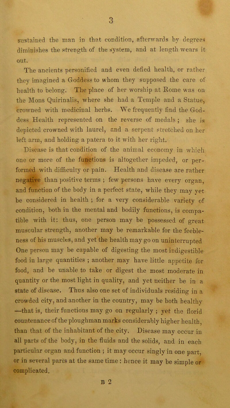 sustained the man in that condition, afterwards by degrees diminishes the strength of the system, and at length wears it out. The ancients personified and even defied health, or rather they imagined a Goddess to whom they supposed the care of health to belong. The place of her worship at Rome was on the Mons Quirinalis, where she had a Temple and a Statue, crowned with medicinal herbs. We frequently find the God- dess Health represented on the reverse of medals ; she is depicted crowned -with laurel, and a serpent stretched on her left arm, and holding a patera to it with her right. Disease is that condition of the animal economy in which one or more of the functions is altogether impeded, or per- formed with difficulty or pain. Health and disease are rather negative than positive terms ; few persons have every organ, and function of the body in a perfect state, while they may yet be considered in health ; for a very considerable variety of condition, both in the mental and bodily functions, is compa- tible with it: thus, one person may be possessed of great muscular strength, another may be remarkable for the feeble- ness of his muscles, and yet the health may go on uninterrupted One person may be capable of digesting the most indigestible food in large quantities ; another may have little appetite for food, and be unable to take or digest the most moderate in quantity or the most light in quality, and yet neither be in a state of disease. Thus also one set of individuals residing in a crowded city, and another in the country, may be both healthy —that is, their functions may go on regularly ; yet the florid countenance of the ploughman marks considerably higher health, than that of the inhabitant of the city. Disease may occur in all parts of the body, in the fluids and the solids, and in each particular organ and function ; it may occur singly in one part or in several parts at the same time : hence it may be simple or complicated.