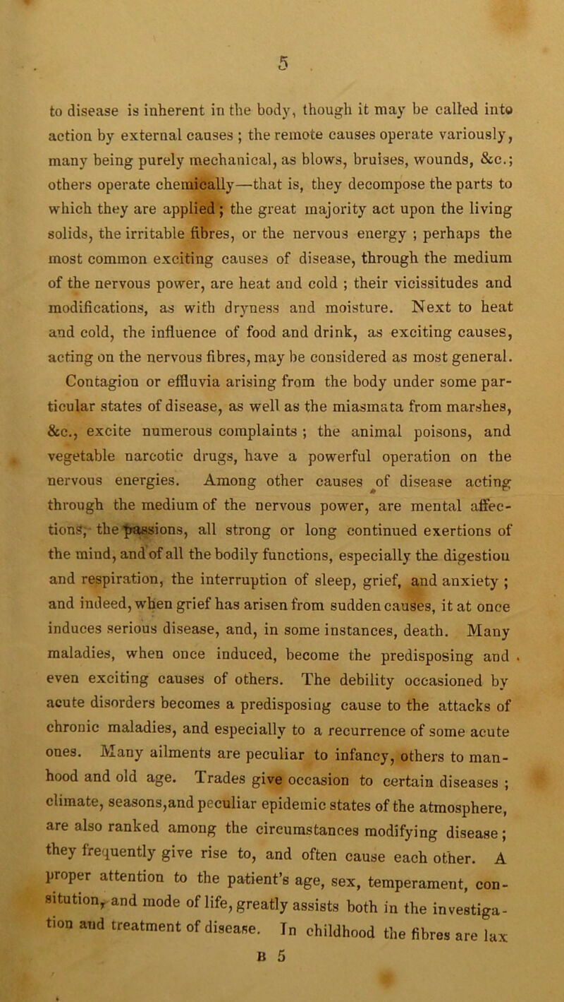 to disease is inherent in the body, though it may be called into action by external causes ; the remote causes operate variously, many being purely mechanical, as blows, bruises, wounds, &c.; others operate chemically—that is, they decompose the parts to which they are applied ; the great majority act upon the living solids, the irritable fibres, or the nervous energy ; perhaps the most common exciting causes of disease, through the medium of the nervous power, are heat and cold ; their vicissitudes and modifications, as with dryness and moisture. Next to heat and cold, the influence of food and drink, as exciting causes, acting on the nervous fibres, may be considered as most general. Contagion or effluvia arising from the body under some par- ticular states of disease, as well as the miasmata from marshes, &c., excite numerous complaints ; the animal poisons, and vegetable narcotic drugs, have a powerful operation on the nervous energies. Among other causes ^of disease acting through the medium of the nervous power, are mental affec- tions,-the passions, all strong or long continued exertions of the mind, and of all the bodily functions, especially the digestiou and respiration, the interruption of sleep, grief, and anxiety ; and indeed, when grief has arisen from sudden causes, it at once induces serious disease, and, in some instances, death. Many maladies, when once induced, become the predisposing and . even exciting causes of others. The debility occasioned by acute disorders becomes a predisposing cause to the attacks of chronic maladies, and especially to a recurrence of some acute ones. Many ailments are peculiar to infancy, others to man- hood and old age. Trades give occasion to certain diseases ; climate, seasons,and peculiar epidemic states of the atmosphere, are also ranked among the circumstances modifying disease; they frequently give rise to, and often cause each other. A proper attention to the patient’s age, sex, temperament, con- sitution, and mode of life, greatly assists both in the investiga- tion and treatment of disease. In childhood the fibres are lax B 5