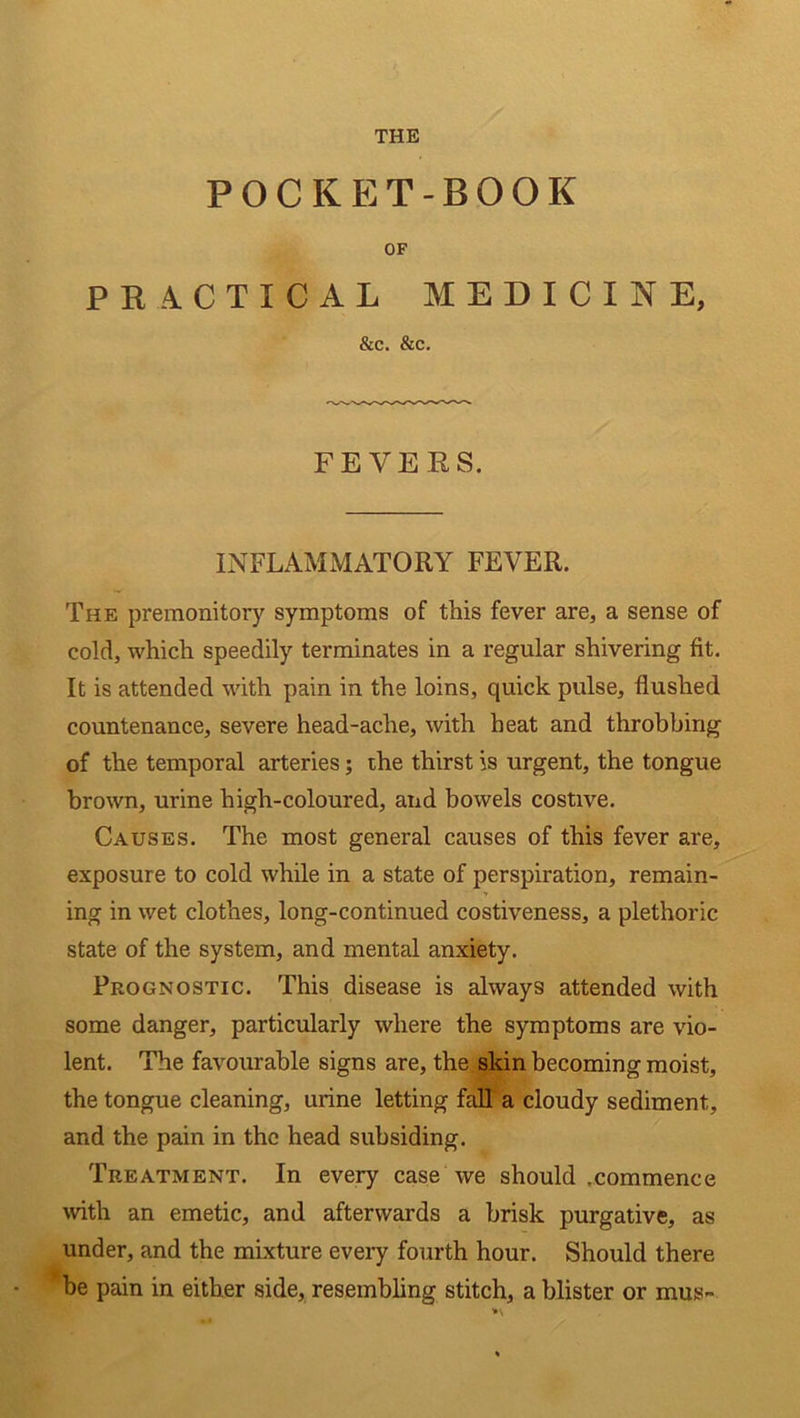 THE POCKET-BOOK OF PRACTICAL MEDICINE, &C. &C. FEVERS. INFLAMMATORY FEVER. The premonitory symptoms of this fever are* a sense of cold, which speedily terminates in a regular shivering fit. It is attended with pain in the loins, quick pulse, flushed countenance, severe head-ache, with heat and throbbing of the temporal arteries; the thirst is urgent, the tongue brown, urine high-coloured, and bowels costive. Causes. The most general causes of this fever are, exposure to cold while in a state of perspiration, remain- ing in wet clothes, long-continued costiveness, a plethoric state of the system, and mental anxiety. Prognostic. This disease is always attended with some danger, particularly where the symptoms are vio- lent. The favourable signs are, the skin becoming moist, the tongue cleaning, urine letting fall a cloudy sediment, and the pain in the head subsiding. Tp.eatment. In every case we should .commence with an emetic, and afterwards a brisk purgative, as under, and the mixture every fourth hour. Should there be pain in either side, resembling stitch, a blister or mus-