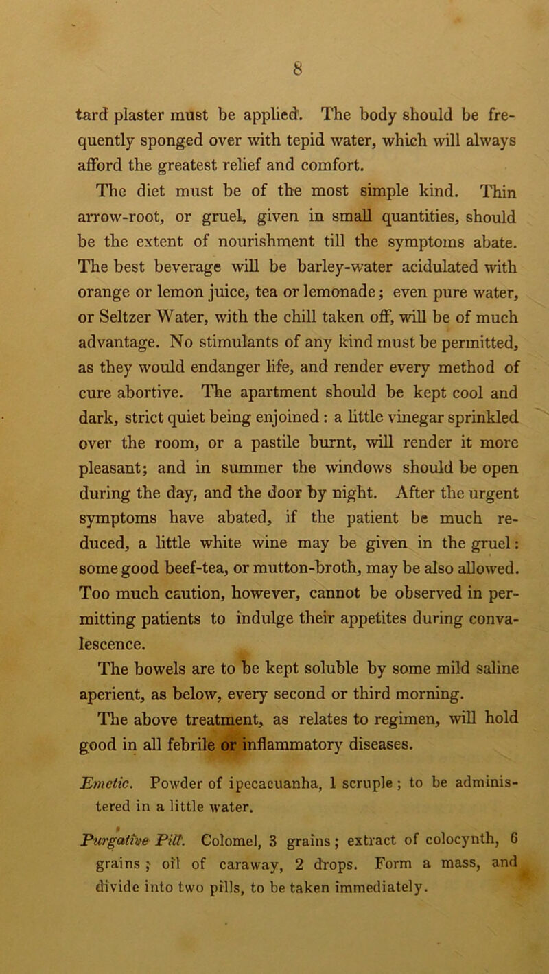 tarcf plaster must be applied. The body should be fre- quently sponged over with tepid water, which will always afford the greatest relief and comfort. The diet must be of the most simple kind. Thin arrow-root, or gruel, given in small quantities, should be the extent of nourishment till the symptoms abate. The best beverage will be barley-water acidulated with orange or lemon juice, tea or lemonade; even pure water, or Seltzer Water, with the chill taken off, will be of much advantage. No stimulants of any kind must be permitted, as they would endanger life, and render every method of cure abortive. The apartment should be kept cool and dark, strict quiet being enjoined : a little vinegar sprinkled over the room, or a pastile burnt, will render it more pleasant; and in summer the windows should be open during the day, and the door by night. After the urgent symptoms have abated, if the patient be much re- duced, a little white wine may be given in the gruel: some good beef-tea, or mutton-broth, may be also allowed. Too much caution, however, cannot be observed in per- mitting patients to indulge their appetites during conva- lescence. The bowels are to be kept soluble by some mild saline aperient, as below, every second or third morning. The above treatment, as relates to regimen, will hold good in all febrile or inflammatory diseases. Emetic. Powder of ipecacuanha, 1 scruple; to be adminis- tered in a little water. Purgative Pitt. Colomel, 3 grains ; extract of colocynth, 6 grains ; oil of caraway, 2 drops. Form a mass, and divide into two pills, to be taken immediately.