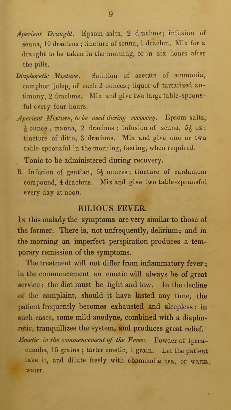 Aperient Draught. Epsom salts, 2 drachms; infusion of senna, 10 drachms ; tincture of senna, 1 drachm. Mix for a draught to be taken in the morning, or in six hours after the pills. Diaphoretic Mixture. Solution of acetate of ammonia, camphor julep, of each 3 ounces; liquor of tartarized an- timony, 2 drachms. Mix and give two large table-spoons- ful every four hours. Aperient Mixture, to be used during recovery. Epsom salts, ^ ounce ; manna, 2 drachms ; infusion of senna, oz ; tincture of ditto, 3 drachms. Mix and give one or two table-spoonsful in the morning, fasting, when required. Tonic to be administered during recovery. R. Infusion of gentian, ounces ; tincture of cardamom compound, 4 drachms. Mix and give two table-spoonsful every day at noon. BILIOUS FEVER. In this malady the symptoms are very similar to those of the former. There is, not unfrequently, delirium; and in the morning an imperfect perspiration produces a tem- porary remission of the symptoms. The treatment will not differ from inflammatory fever; in the commencement an emetic will always be of great service: the diet must be light and low. In the decline of the complaint, should it have lasted any time, the patient frequently becomes exhausted and sleepless: in such cases, some mild anodyne, combined with a diapho- retic, tranquillizes the system, and produces great relief. Emetic in the commencement of the Fever. Powder of ipeca- cuanha, 15 grains ; tarter emetic, 1 grain. Let the patient take it, and dilute freely with chamomile tea, or warm, water.