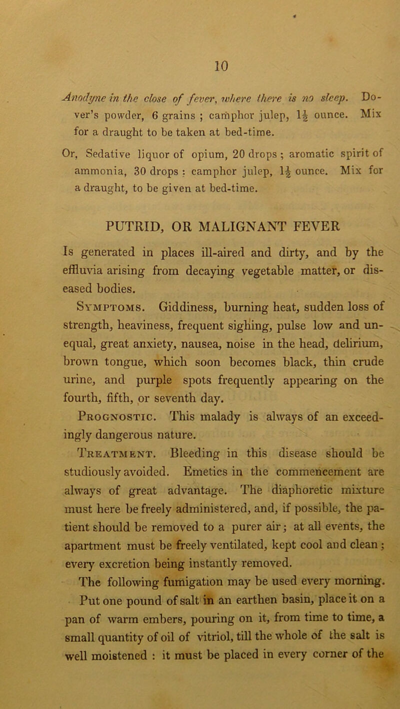 Anodyne in the close of fever, where there is no sleep. Do- ver’s powder, 6 grains ; camphor julep, 1| ounce. Mix for a draught to be taken at bed-time. Or, Sedative liquor of opium, 20 drops ; aromatic spirit of ammonia, 30 drops : camphor julep, 1^ ounce. Mix for a draught, to be given at bed-time. PUTRID, OR MALIGNANT FEVER Is genei-ated in places ill-aired and dirty, and by the effluvia arising from decaying vegetable matter, or dis- eased bodies. Symptoms. Giddiness, burning heat, sudden loss of strength, heaviness, frequent sighing, pulse low and un- equal, great anxiety, nausea, noise in the head, delirium, brown tongue, which soon becomes black, thin crude urine, and purple spots frequently appearing on the fourth, fifth, or seventh day. Prognostic. This malady is always of an exceed- ingly dangerous nature. Treatment. Bleeding in this disease should be studiously avoided. Emetics in the commencement are always of great advantage. The diaphoretic mixture must here be freely administered, and, if possible, the pa- tient should be removed to a purer air; at all events, the apartment must be freely ventilated, kept cool and clean; every excretion being instantly removed. The following fumigation may be used every morning. Put one pound of salt in an earthen basin, place it on a pan of warm embers, pouring on it, from time to time, a small quantity of oil of vitriol, till the whole of the salt is well moistened : it must be placed in every corner of the