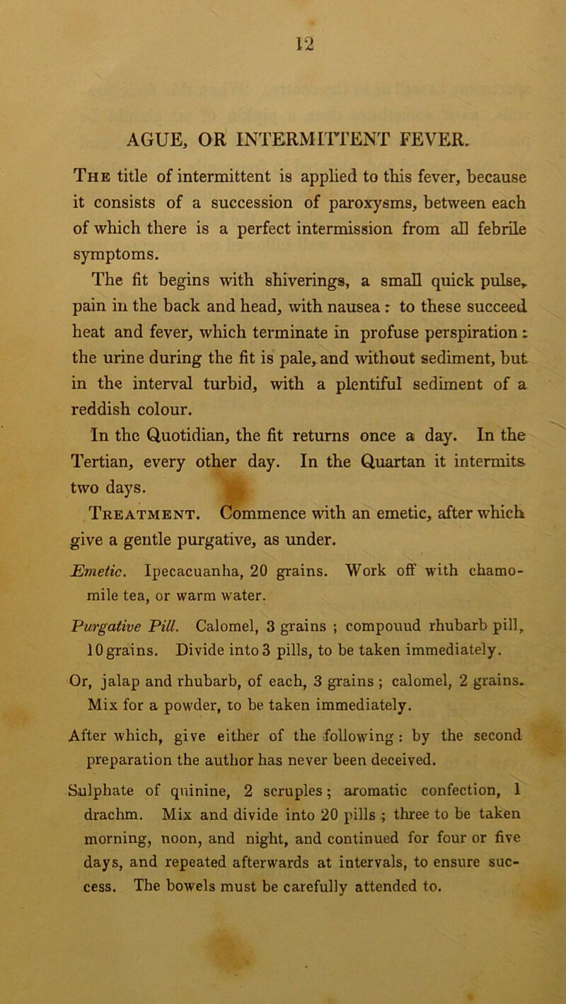 AGUE, OR INTERMITTENT FEVER. The title of intermittent is applied to this fever, because it consists of a succession of paroxysms, between each of which there is a perfect intermission from ah febrile symptoms. The fit begins with shiverings, a small quick pulse, pain in the hack and head, with nausea : to these succeed heat and fever, which terminate in profuse perspiration : the urine during the fit is pale, and without sediment, but in the interval turbid, with a plentiful sediment of a reddish colour. In the Quotidian, the fit returns once a day. In the Tertian, every other day. In the Quartan it intermits two days. Treatment. Commence with an emetic, after which give a gentle purgative, as under. Emetic. Ipecacuanha, 20 grains. Work off with chamo- mile tea, or warm water. Purgative Pill. Calomel, 3 grains ; compouud rhubarb pill, 10 grains. Divide into 3 pills, to be taken immediately. Or, jalap and rhubarb, of each, 3 grains ; calomel, 2 grains. Mix for a powder, to be taken immediately. After which, give either of the following: by the second preparation the author has never been deceived. Sulphate of quinine, 2 scruples; aromatic confection, 1 drachm. Mix and divide into 20 pills ; three to be taken morning, noon, and night, and continued for four or five days, and repeated afterwards at intervals, to ensure suc- cess. The bowels must be carefully attended to.