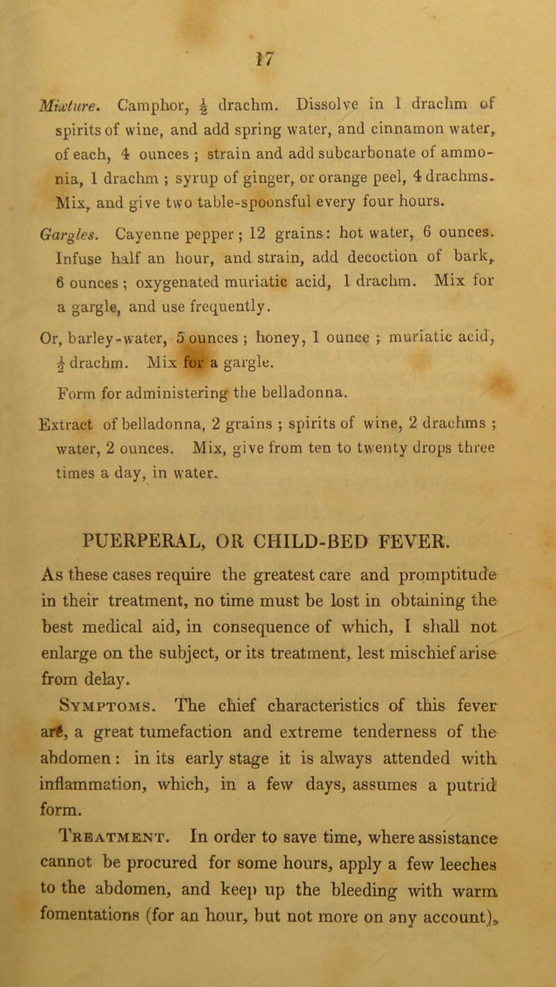 Mixture. Camphor, \ drachm. Dissolve in 1 drachm of spirits of wine, and add spring water, and cinnamon water, of each, 4 ounces ; strain and add subcarbonate of ammo- nia, 1 drachm ; syrup of ginger, or orange peel, 4 drachms* Mix, and give two table-spoonsful every four hours. Gargles. Cayenne pepper; 12 grains: hot water, 6 ounces. Infuse half an hour, and strain, add decoction of bark,. 6 ounces; oxygenated muriatic acid, 1 drachm. Mix tor a gargle, and use frequently. Or, barley-water, 5 ounces ; honey, 1 ounce ; muriatic acid, | drachm. Mix for a gargle. Form for administering the belladonna. Extract of belladonna, 2 grains ; spirits of wine, 2 drachms ; water, 2 ounces. Mix, give from ten to twenty drops three times a day, in water. PUERPERAL, OR CHILD-BED FEVER. As these cases require the greatest care and promptitude in their treatment, no time must be lost in obtaining the best medical aid, in consequence of which, I shall not enlarge on the subject, or its treatment, lest mischief arise from delay. Symptoms. The chief characteristics of this fever art, a great tumefaction and extreme tenderness of the abdomen: in its early stage it is always attended with inflammation, which, in a few days, assumes a putrid form. Treatment. In order to save time, where assistance cannot be procured for some hours, apply a few leeches to the abdomen, and keep up the bleeding with warm fomentations (for an hour, but not more on any account).