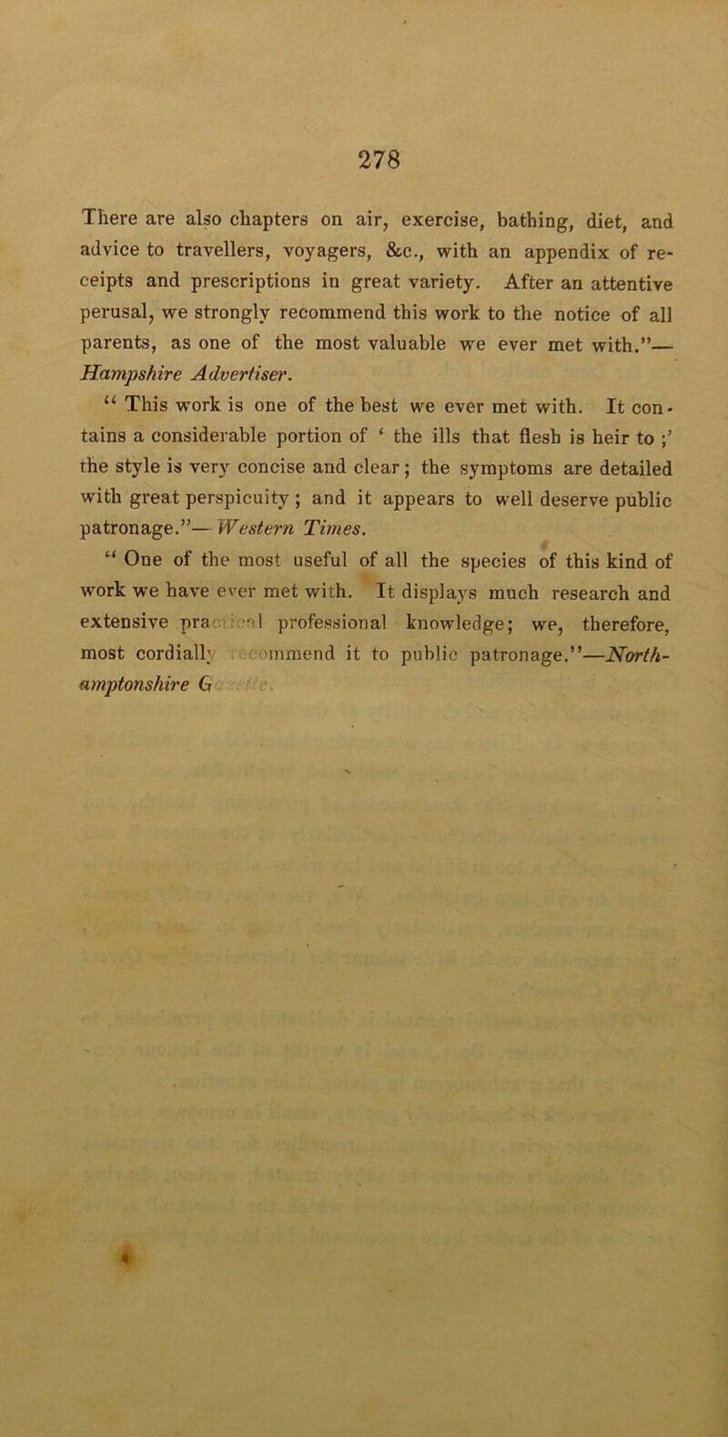 There are also chapters on air, exercise, bathing, diet, and advice to travellers, voyagers, &c., with an appendix of re- ceipts and prescriptions in great variety. After an attentive perusal, we strongly recommend this work to the notice of all parents, as one of the most valuable we ever met with.”— Hampshire Advertiser. “ This work is one of the best we ever met with. It con- tains a considerable portion of ‘ the ills that flesh is heir to the style is very concise and clear; the symptoms are detailed with great perspicuity ; and it appears to well deserve public patronage.”— Western Times. u One of the most useful of all the species of this kind of work we have ever met with. It displays much research and extensive pra al professional knowledge; we, therefore, most cordiall; >mmend it to public patronage.”—North- amptonshire G ♦