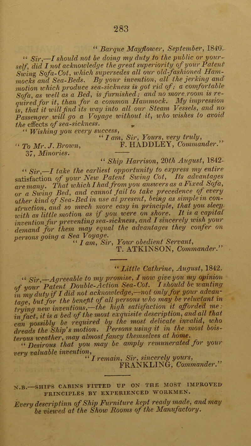 “ Barque Mayflower, September, 1840, “ Sir,—I should not be doing my duty to the public or your- self, did I not acknowledge the great superiority of your Patent Swing Sofa-Cot, which supersedes all our old-fashioned Ham- mocks and Sea-Beds. By your invention, all the jerking and motion which produce sea-sickness is got rid of; a comfortable Sofa, as well as a Bed, is furnished; and no more room is re- quired for it, than for a common Hammock. My impression is, that it will find its way into all our Steam Vessels, and no Passenger will go a Voyage without it, who ivishes to avoid the effects of sea-sickness. „ “ Wishing you every success, 111 am, Sir, Yours, very truly, '< To Mr. J. Brown, F. HADDLEY, Commander.” 37, Minories. “ Ship Harrison, 2§th August, 1842. “ Sir>—J take the earliest opportunity to express my entire satisfaction of your New Patent Swing Cot, Its advantages are many. That which I had from you answers as a Fixed Sofa, or a Swing Bed, and cannot jail to take precedence of every other kind of Sea-Bed in use at present, being as simple in con- struction, and so mvch more easy in principle, that you sleep, with as little motion as if you were on shore. It is a capital invention fir preventing sea-sickness, and I sincerely wish your demand for them may equal the advantages they confer on persons going a Sea Voyage. , “7 am, Sir, Your obedient Servant, T. ATKINSON, Commander.” “Little Cathrine, August, 1842. »( sir Agreeable to my promise, I now give you my opinion of your Patent Double-Action Sea-Cot. I should be wanting in my duty if I did not acknowledge,—not only for your advan- tane but for the benefit of all persons who may be reluctant in truing new inventions,—the high satisfaction it afforded me: in fact, it is a bed of the most exquisite description, and all that can possibly be required by the most delicate invalid, who dreads the Ship's motion. Persons using it in the most bois- terous weather, may almost fancy themselves at home. “ Desirous that you may be amply remunerated for your very valuable invention, “ I remain, Sir, sincerely yours, FRANKLING, Commander.” N,B.—SHIPS CABINS FITTED UP ON THE MOST IMPROVE IF PRINCIPLES BY EXPERIENCED WORKMEN. Every descriptinn of Ship Furniture kept readymade, and may be viewed at the Show Booms of the Manufactory.